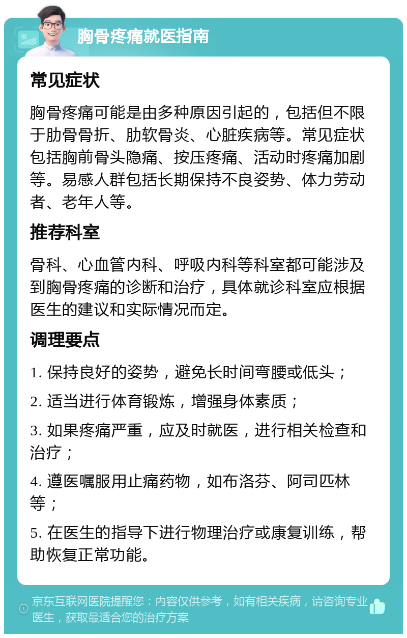 胸骨疼痛就医指南 常见症状 胸骨疼痛可能是由多种原因引起的，包括但不限于肋骨骨折、肋软骨炎、心脏疾病等。常见症状包括胸前骨头隐痛、按压疼痛、活动时疼痛加剧等。易感人群包括长期保持不良姿势、体力劳动者、老年人等。 推荐科室 骨科、心血管内科、呼吸内科等科室都可能涉及到胸骨疼痛的诊断和治疗，具体就诊科室应根据医生的建议和实际情况而定。 调理要点 1. 保持良好的姿势，避免长时间弯腰或低头； 2. 适当进行体育锻炼，增强身体素质； 3. 如果疼痛严重，应及时就医，进行相关检查和治疗； 4. 遵医嘱服用止痛药物，如布洛芬、阿司匹林等； 5. 在医生的指导下进行物理治疗或康复训练，帮助恢复正常功能。