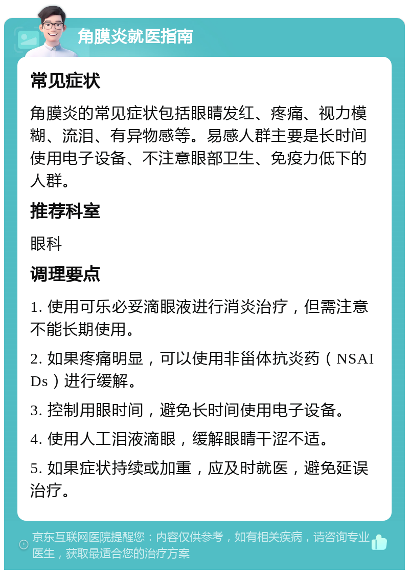 角膜炎就医指南 常见症状 角膜炎的常见症状包括眼睛发红、疼痛、视力模糊、流泪、有异物感等。易感人群主要是长时间使用电子设备、不注意眼部卫生、免疫力低下的人群。 推荐科室 眼科 调理要点 1. 使用可乐必妥滴眼液进行消炎治疗，但需注意不能长期使用。 2. 如果疼痛明显，可以使用非甾体抗炎药（NSAIDs）进行缓解。 3. 控制用眼时间，避免长时间使用电子设备。 4. 使用人工泪液滴眼，缓解眼睛干涩不适。 5. 如果症状持续或加重，应及时就医，避免延误治疗。