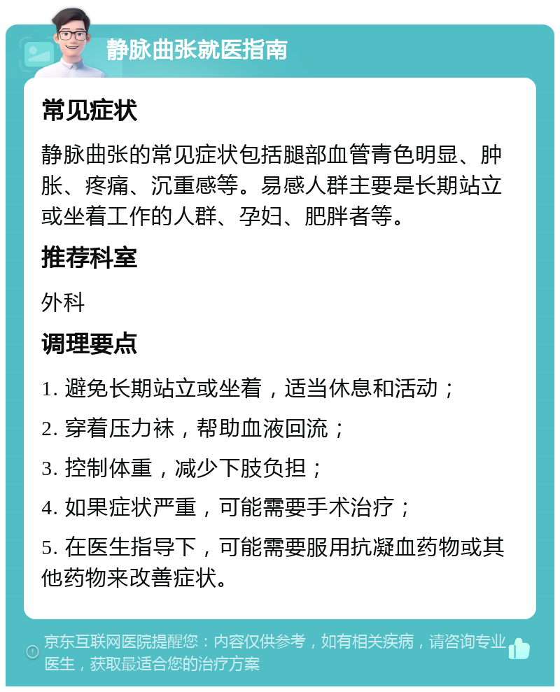 静脉曲张就医指南 常见症状 静脉曲张的常见症状包括腿部血管青色明显、肿胀、疼痛、沉重感等。易感人群主要是长期站立或坐着工作的人群、孕妇、肥胖者等。 推荐科室 外科 调理要点 1. 避免长期站立或坐着，适当休息和活动； 2. 穿着压力袜，帮助血液回流； 3. 控制体重，减少下肢负担； 4. 如果症状严重，可能需要手术治疗； 5. 在医生指导下，可能需要服用抗凝血药物或其他药物来改善症状。