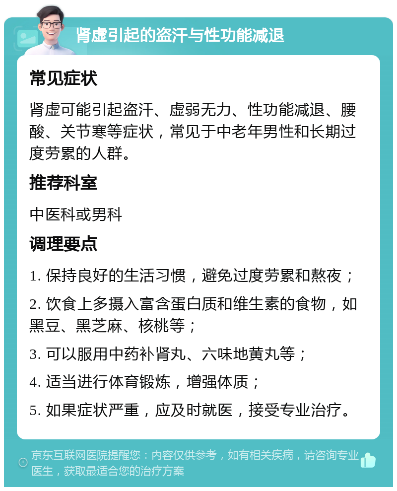 肾虚引起的盗汗与性功能减退 常见症状 肾虚可能引起盗汗、虚弱无力、性功能减退、腰酸、关节寒等症状，常见于中老年男性和长期过度劳累的人群。 推荐科室 中医科或男科 调理要点 1. 保持良好的生活习惯，避免过度劳累和熬夜； 2. 饮食上多摄入富含蛋白质和维生素的食物，如黑豆、黑芝麻、核桃等； 3. 可以服用中药补肾丸、六味地黄丸等； 4. 适当进行体育锻炼，增强体质； 5. 如果症状严重，应及时就医，接受专业治疗。