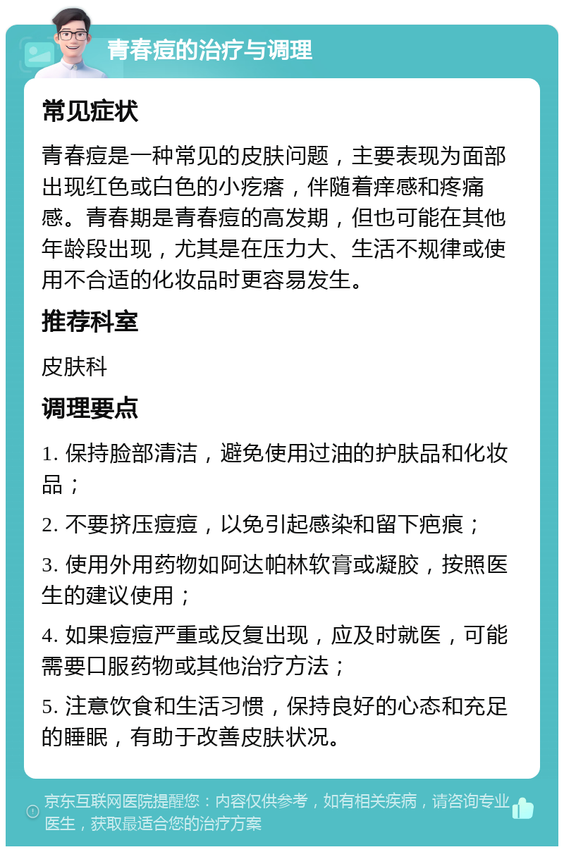 青春痘的治疗与调理 常见症状 青春痘是一种常见的皮肤问题，主要表现为面部出现红色或白色的小疙瘩，伴随着痒感和疼痛感。青春期是青春痘的高发期，但也可能在其他年龄段出现，尤其是在压力大、生活不规律或使用不合适的化妆品时更容易发生。 推荐科室 皮肤科 调理要点 1. 保持脸部清洁，避免使用过油的护肤品和化妆品； 2. 不要挤压痘痘，以免引起感染和留下疤痕； 3. 使用外用药物如阿达帕林软膏或凝胶，按照医生的建议使用； 4. 如果痘痘严重或反复出现，应及时就医，可能需要口服药物或其他治疗方法； 5. 注意饮食和生活习惯，保持良好的心态和充足的睡眠，有助于改善皮肤状况。