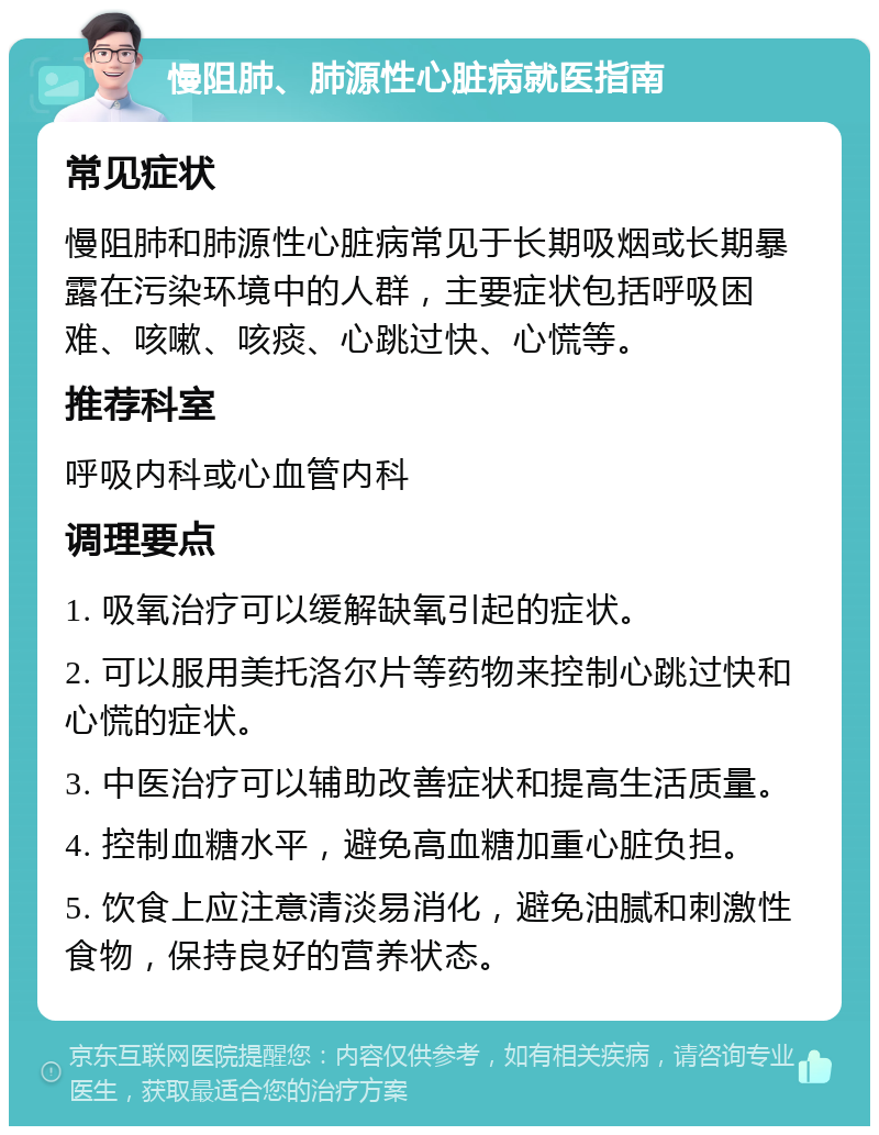 慢阻肺、肺源性心脏病就医指南 常见症状 慢阻肺和肺源性心脏病常见于长期吸烟或长期暴露在污染环境中的人群，主要症状包括呼吸困难、咳嗽、咳痰、心跳过快、心慌等。 推荐科室 呼吸内科或心血管内科 调理要点 1. 吸氧治疗可以缓解缺氧引起的症状。 2. 可以服用美托洛尔片等药物来控制心跳过快和心慌的症状。 3. 中医治疗可以辅助改善症状和提高生活质量。 4. 控制血糖水平，避免高血糖加重心脏负担。 5. 饮食上应注意清淡易消化，避免油腻和刺激性食物，保持良好的营养状态。