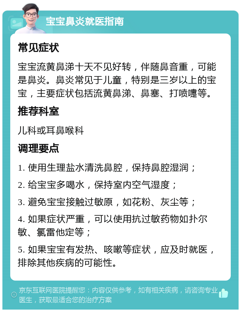 宝宝鼻炎就医指南 常见症状 宝宝流黄鼻涕十天不见好转，伴随鼻音重，可能是鼻炎。鼻炎常见于儿童，特别是三岁以上的宝宝，主要症状包括流黄鼻涕、鼻塞、打喷嚏等。 推荐科室 儿科或耳鼻喉科 调理要点 1. 使用生理盐水清洗鼻腔，保持鼻腔湿润； 2. 给宝宝多喝水，保持室内空气湿度； 3. 避免宝宝接触过敏原，如花粉、灰尘等； 4. 如果症状严重，可以使用抗过敏药物如扑尔敏、氯雷他定等； 5. 如果宝宝有发热、咳嗽等症状，应及时就医，排除其他疾病的可能性。