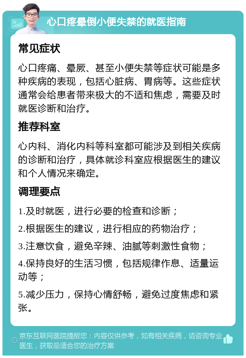 心口疼晕倒小便失禁的就医指南 常见症状 心口疼痛、晕厥、甚至小便失禁等症状可能是多种疾病的表现，包括心脏病、胃病等。这些症状通常会给患者带来极大的不适和焦虑，需要及时就医诊断和治疗。 推荐科室 心内科、消化内科等科室都可能涉及到相关疾病的诊断和治疗，具体就诊科室应根据医生的建议和个人情况来确定。 调理要点 1.及时就医，进行必要的检查和诊断； 2.根据医生的建议，进行相应的药物治疗； 3.注意饮食，避免辛辣、油腻等刺激性食物； 4.保持良好的生活习惯，包括规律作息、适量运动等； 5.减少压力，保持心情舒畅，避免过度焦虑和紧张。