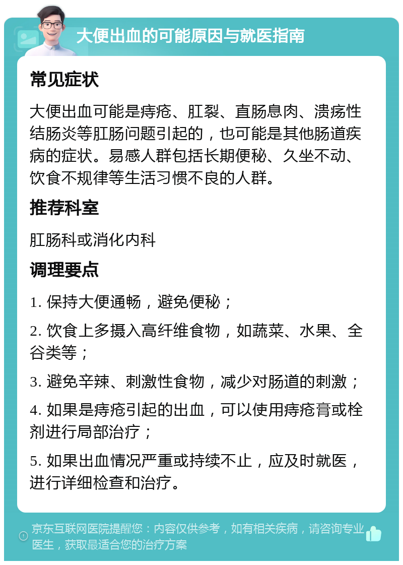 大便出血的可能原因与就医指南 常见症状 大便出血可能是痔疮、肛裂、直肠息肉、溃疡性结肠炎等肛肠问题引起的，也可能是其他肠道疾病的症状。易感人群包括长期便秘、久坐不动、饮食不规律等生活习惯不良的人群。 推荐科室 肛肠科或消化内科 调理要点 1. 保持大便通畅，避免便秘； 2. 饮食上多摄入高纤维食物，如蔬菜、水果、全谷类等； 3. 避免辛辣、刺激性食物，减少对肠道的刺激； 4. 如果是痔疮引起的出血，可以使用痔疮膏或栓剂进行局部治疗； 5. 如果出血情况严重或持续不止，应及时就医，进行详细检查和治疗。