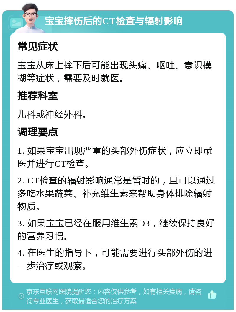 宝宝摔伤后的CT检查与辐射影响 常见症状 宝宝从床上摔下后可能出现头痛、呕吐、意识模糊等症状，需要及时就医。 推荐科室 儿科或神经外科。 调理要点 1. 如果宝宝出现严重的头部外伤症状，应立即就医并进行CT检查。 2. CT检查的辐射影响通常是暂时的，且可以通过多吃水果蔬菜、补充维生素来帮助身体排除辐射物质。 3. 如果宝宝已经在服用维生素D3，继续保持良好的营养习惯。 4. 在医生的指导下，可能需要进行头部外伤的进一步治疗或观察。