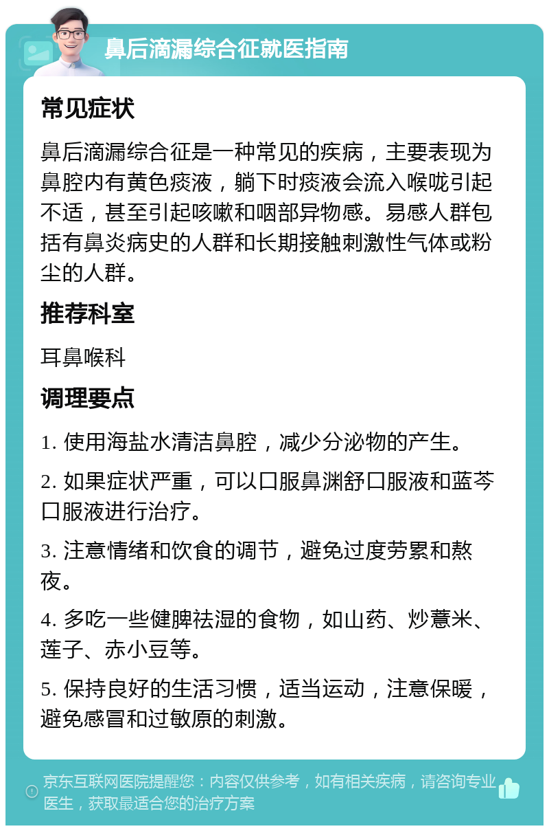 鼻后滴漏综合征就医指南 常见症状 鼻后滴漏综合征是一种常见的疾病，主要表现为鼻腔内有黄色痰液，躺下时痰液会流入喉咙引起不适，甚至引起咳嗽和咽部异物感。易感人群包括有鼻炎病史的人群和长期接触刺激性气体或粉尘的人群。 推荐科室 耳鼻喉科 调理要点 1. 使用海盐水清洁鼻腔，减少分泌物的产生。 2. 如果症状严重，可以口服鼻渊舒口服液和蓝芩口服液进行治疗。 3. 注意情绪和饮食的调节，避免过度劳累和熬夜。 4. 多吃一些健脾祛湿的食物，如山药、炒薏米、莲子、赤小豆等。 5. 保持良好的生活习惯，适当运动，注意保暖，避免感冒和过敏原的刺激。