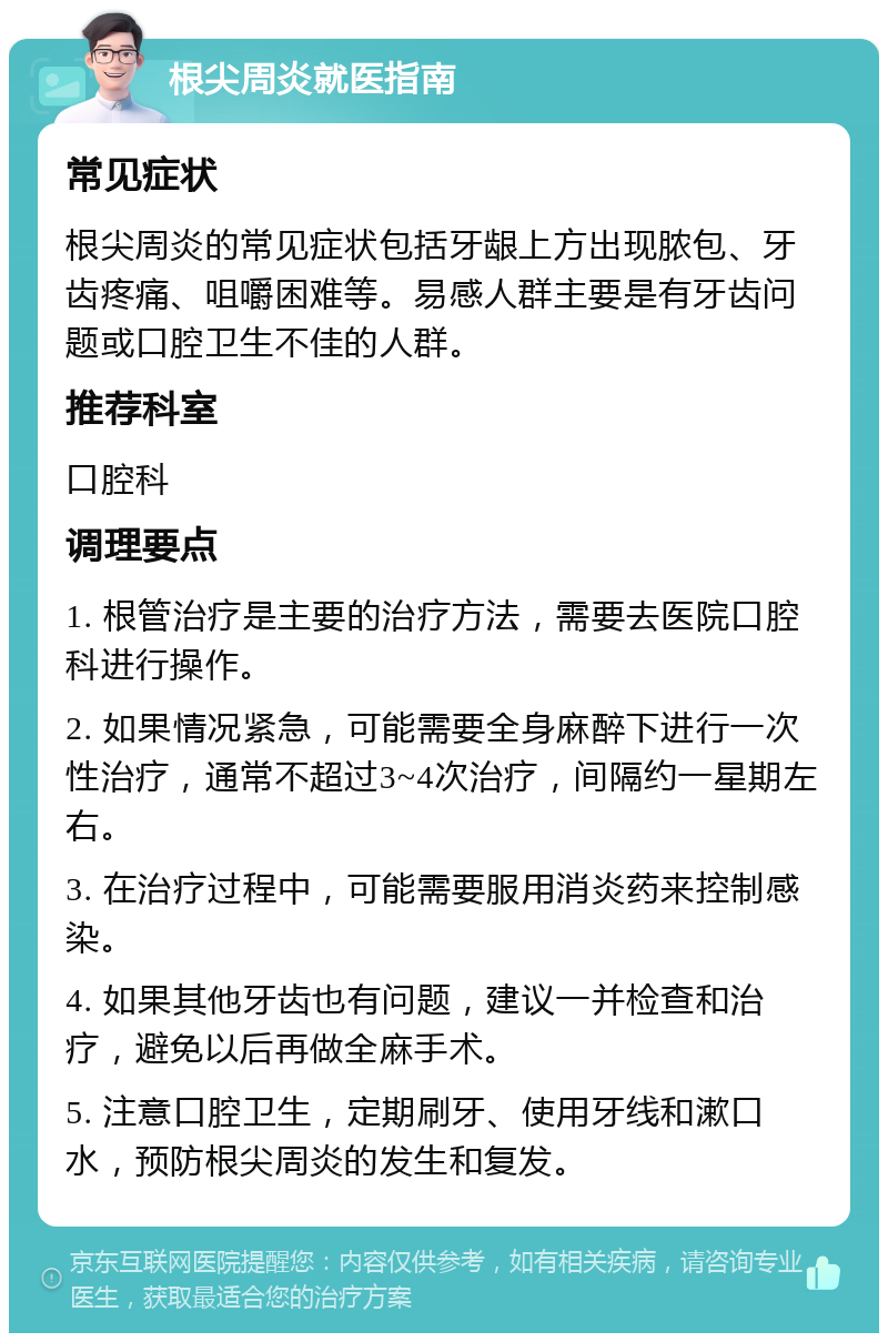 根尖周炎就医指南 常见症状 根尖周炎的常见症状包括牙龈上方出现脓包、牙齿疼痛、咀嚼困难等。易感人群主要是有牙齿问题或口腔卫生不佳的人群。 推荐科室 口腔科 调理要点 1. 根管治疗是主要的治疗方法，需要去医院口腔科进行操作。 2. 如果情况紧急，可能需要全身麻醉下进行一次性治疗，通常不超过3~4次治疗，间隔约一星期左右。 3. 在治疗过程中，可能需要服用消炎药来控制感染。 4. 如果其他牙齿也有问题，建议一并检查和治疗，避免以后再做全麻手术。 5. 注意口腔卫生，定期刷牙、使用牙线和漱口水，预防根尖周炎的发生和复发。