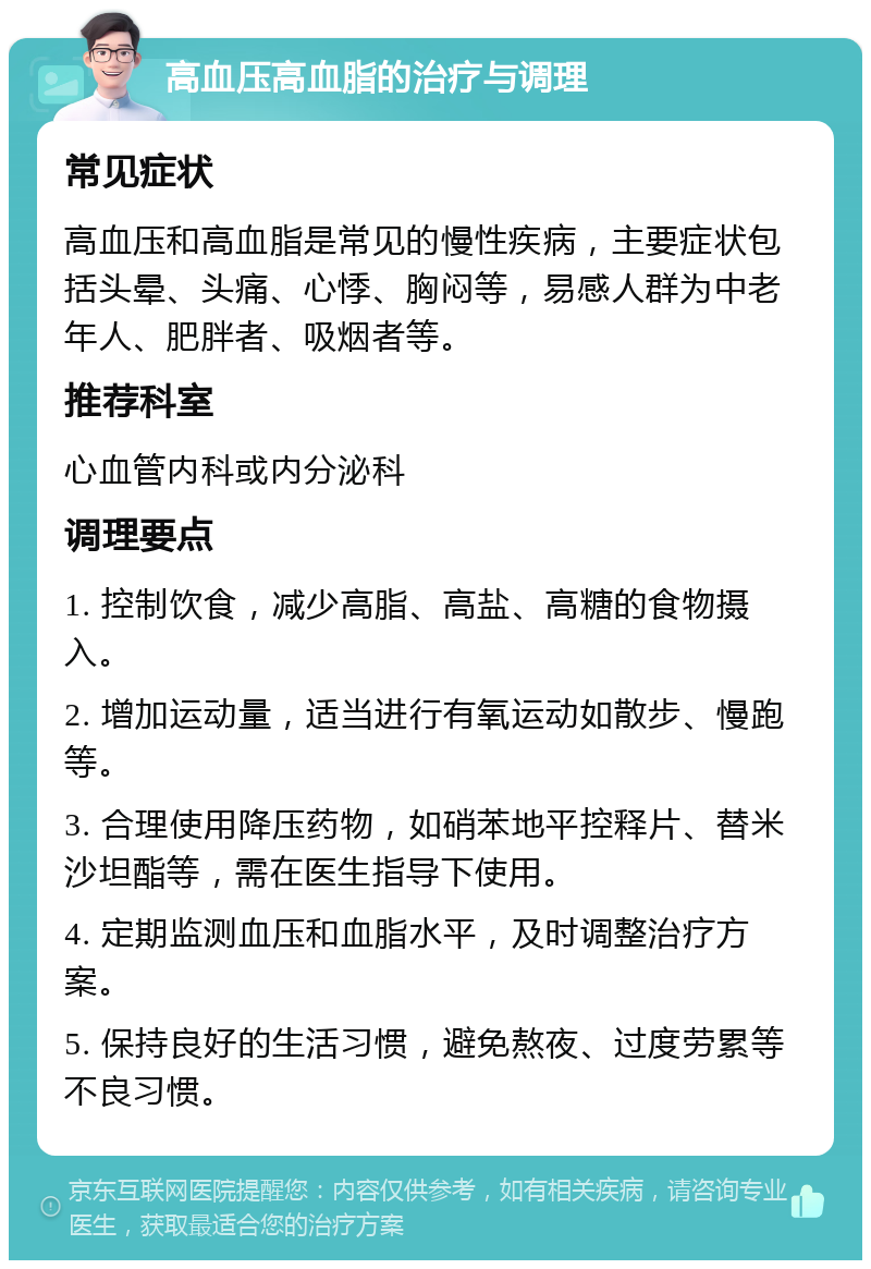 高血压高血脂的治疗与调理 常见症状 高血压和高血脂是常见的慢性疾病，主要症状包括头晕、头痛、心悸、胸闷等，易感人群为中老年人、肥胖者、吸烟者等。 推荐科室 心血管内科或内分泌科 调理要点 1. 控制饮食，减少高脂、高盐、高糖的食物摄入。 2. 增加运动量，适当进行有氧运动如散步、慢跑等。 3. 合理使用降压药物，如硝苯地平控释片、替米沙坦酯等，需在医生指导下使用。 4. 定期监测血压和血脂水平，及时调整治疗方案。 5. 保持良好的生活习惯，避免熬夜、过度劳累等不良习惯。