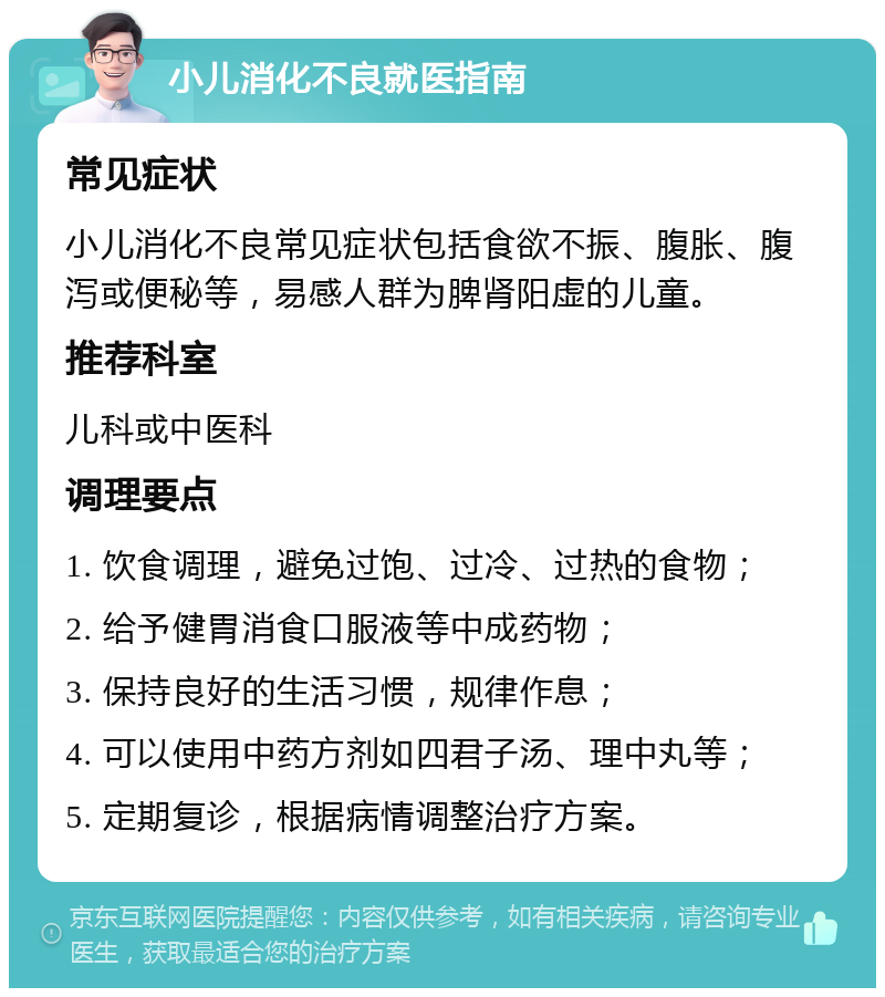 小儿消化不良就医指南 常见症状 小儿消化不良常见症状包括食欲不振、腹胀、腹泻或便秘等，易感人群为脾肾阳虚的儿童。 推荐科室 儿科或中医科 调理要点 1. 饮食调理，避免过饱、过冷、过热的食物； 2. 给予健胃消食口服液等中成药物； 3. 保持良好的生活习惯，规律作息； 4. 可以使用中药方剂如四君子汤、理中丸等； 5. 定期复诊，根据病情调整治疗方案。