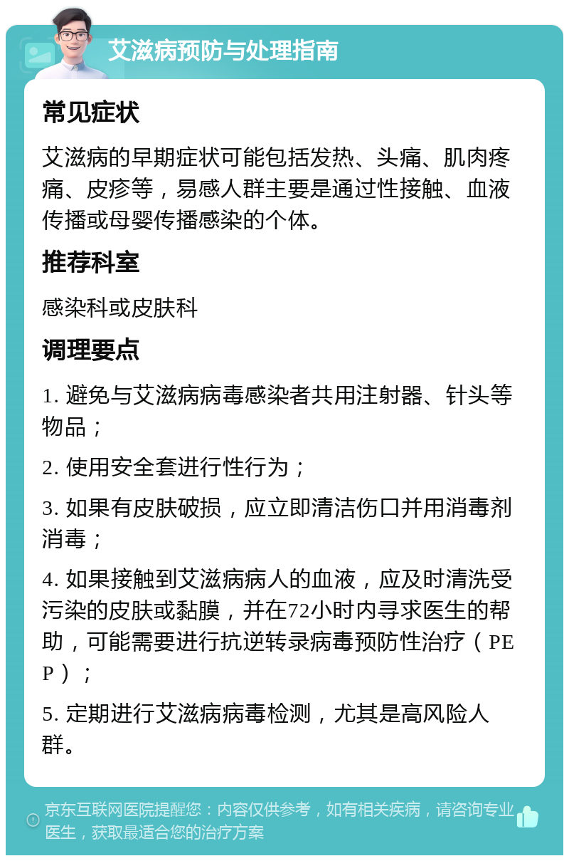 艾滋病预防与处理指南 常见症状 艾滋病的早期症状可能包括发热、头痛、肌肉疼痛、皮疹等，易感人群主要是通过性接触、血液传播或母婴传播感染的个体。 推荐科室 感染科或皮肤科 调理要点 1. 避免与艾滋病病毒感染者共用注射器、针头等物品； 2. 使用安全套进行性行为； 3. 如果有皮肤破损，应立即清洁伤口并用消毒剂消毒； 4. 如果接触到艾滋病病人的血液，应及时清洗受污染的皮肤或黏膜，并在72小时内寻求医生的帮助，可能需要进行抗逆转录病毒预防性治疗（PEP）； 5. 定期进行艾滋病病毒检测，尤其是高风险人群。