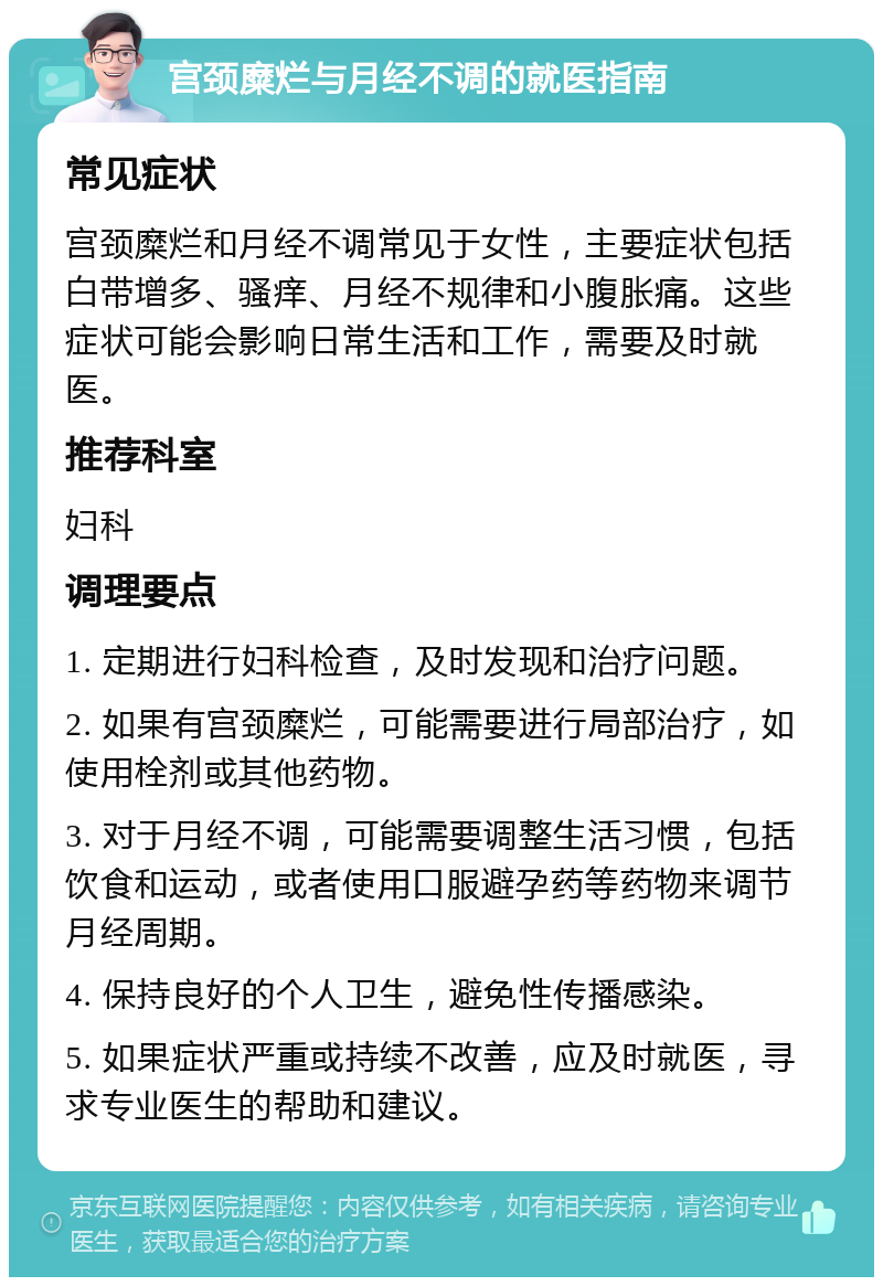 宫颈糜烂与月经不调的就医指南 常见症状 宫颈糜烂和月经不调常见于女性，主要症状包括白带增多、骚痒、月经不规律和小腹胀痛。这些症状可能会影响日常生活和工作，需要及时就医。 推荐科室 妇科 调理要点 1. 定期进行妇科检查，及时发现和治疗问题。 2. 如果有宫颈糜烂，可能需要进行局部治疗，如使用栓剂或其他药物。 3. 对于月经不调，可能需要调整生活习惯，包括饮食和运动，或者使用口服避孕药等药物来调节月经周期。 4. 保持良好的个人卫生，避免性传播感染。 5. 如果症状严重或持续不改善，应及时就医，寻求专业医生的帮助和建议。