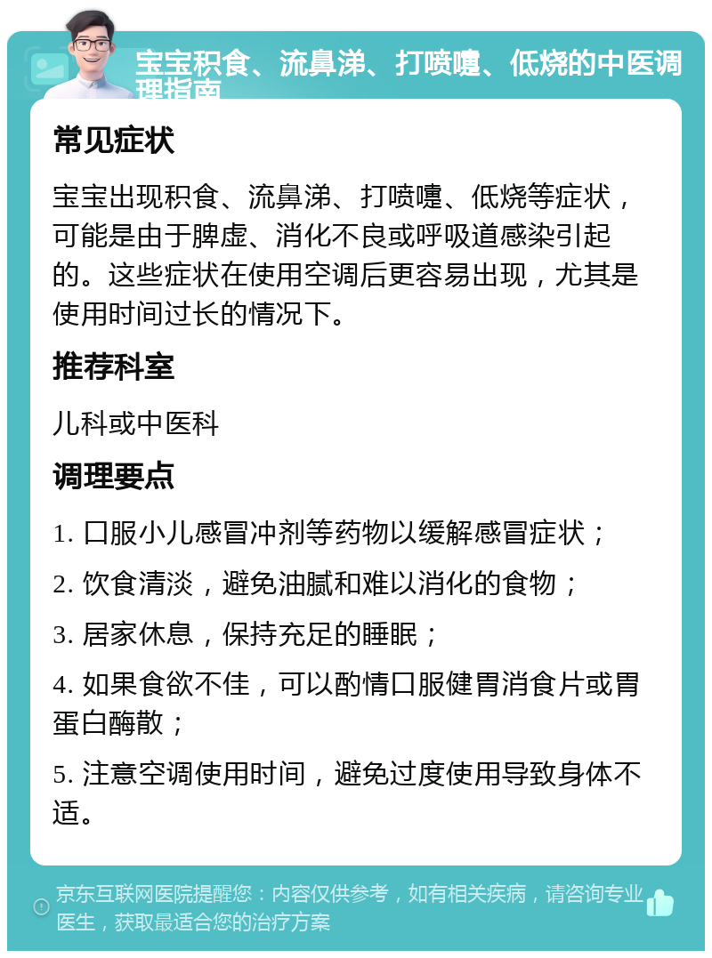 宝宝积食、流鼻涕、打喷嚏、低烧的中医调理指南 常见症状 宝宝出现积食、流鼻涕、打喷嚏、低烧等症状，可能是由于脾虚、消化不良或呼吸道感染引起的。这些症状在使用空调后更容易出现，尤其是使用时间过长的情况下。 推荐科室 儿科或中医科 调理要点 1. 口服小儿感冒冲剂等药物以缓解感冒症状； 2. 饮食清淡，避免油腻和难以消化的食物； 3. 居家休息，保持充足的睡眠； 4. 如果食欲不佳，可以酌情口服健胃消食片或胃蛋白酶散； 5. 注意空调使用时间，避免过度使用导致身体不适。