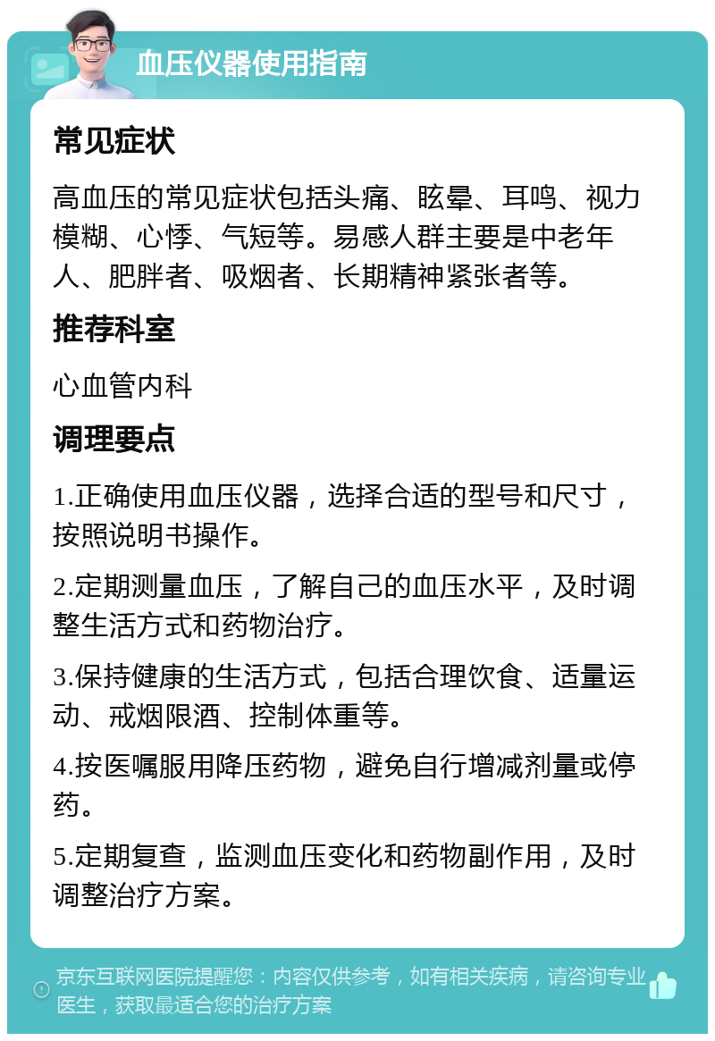 血压仪器使用指南 常见症状 高血压的常见症状包括头痛、眩晕、耳鸣、视力模糊、心悸、气短等。易感人群主要是中老年人、肥胖者、吸烟者、长期精神紧张者等。 推荐科室 心血管内科 调理要点 1.正确使用血压仪器，选择合适的型号和尺寸，按照说明书操作。 2.定期测量血压，了解自己的血压水平，及时调整生活方式和药物治疗。 3.保持健康的生活方式，包括合理饮食、适量运动、戒烟限酒、控制体重等。 4.按医嘱服用降压药物，避免自行增减剂量或停药。 5.定期复查，监测血压变化和药物副作用，及时调整治疗方案。