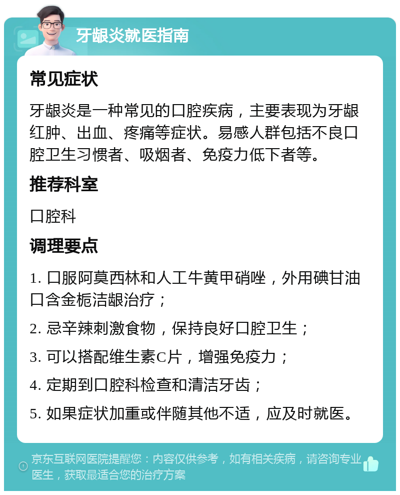 牙龈炎就医指南 常见症状 牙龈炎是一种常见的口腔疾病，主要表现为牙龈红肿、出血、疼痛等症状。易感人群包括不良口腔卫生习惯者、吸烟者、免疫力低下者等。 推荐科室 口腔科 调理要点 1. 口服阿莫西林和人工牛黄甲硝唑，外用碘甘油口含金栀洁龈治疗； 2. 忌辛辣刺激食物，保持良好口腔卫生； 3. 可以搭配维生素C片，增强免疫力； 4. 定期到口腔科检查和清洁牙齿； 5. 如果症状加重或伴随其他不适，应及时就医。