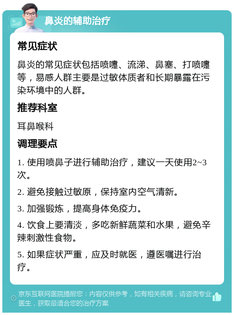 鼻炎的辅助治疗 常见症状 鼻炎的常见症状包括喷嚏、流涕、鼻塞、打喷嚏等，易感人群主要是过敏体质者和长期暴露在污染环境中的人群。 推荐科室 耳鼻喉科 调理要点 1. 使用喷鼻子进行辅助治疗，建议一天使用2~3次。 2. 避免接触过敏原，保持室内空气清新。 3. 加强锻炼，提高身体免疫力。 4. 饮食上要清淡，多吃新鲜蔬菜和水果，避免辛辣刺激性食物。 5. 如果症状严重，应及时就医，遵医嘱进行治疗。