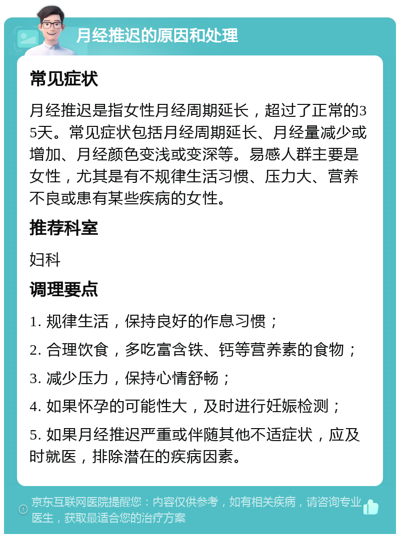 月经推迟的原因和处理 常见症状 月经推迟是指女性月经周期延长，超过了正常的35天。常见症状包括月经周期延长、月经量减少或增加、月经颜色变浅或变深等。易感人群主要是女性，尤其是有不规律生活习惯、压力大、营养不良或患有某些疾病的女性。 推荐科室 妇科 调理要点 1. 规律生活，保持良好的作息习惯； 2. 合理饮食，多吃富含铁、钙等营养素的食物； 3. 减少压力，保持心情舒畅； 4. 如果怀孕的可能性大，及时进行妊娠检测； 5. 如果月经推迟严重或伴随其他不适症状，应及时就医，排除潜在的疾病因素。