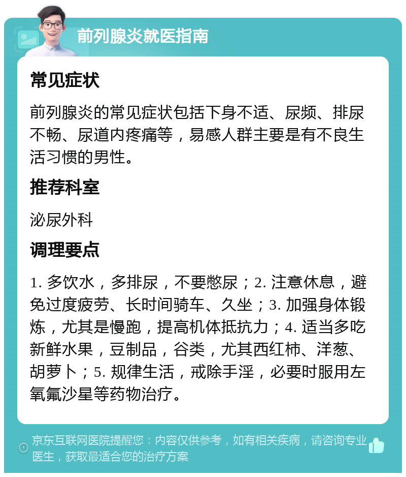 前列腺炎就医指南 常见症状 前列腺炎的常见症状包括下身不适、尿频、排尿不畅、尿道内疼痛等，易感人群主要是有不良生活习惯的男性。 推荐科室 泌尿外科 调理要点 1. 多饮水，多排尿，不要憋尿；2. 注意休息，避免过度疲劳、长时间骑车、久坐；3. 加强身体锻炼，尤其是慢跑，提高机体抵抗力；4. 适当多吃新鲜水果，豆制品，谷类，尤其西红柿、洋葱、胡萝卜；5. 规律生活，戒除手淫，必要时服用左氧氟沙星等药物治疗。