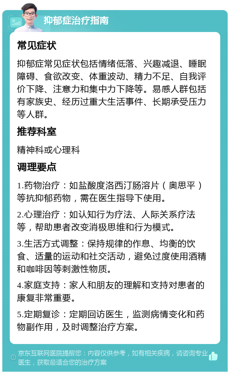 抑郁症治疗指南 常见症状 抑郁症常见症状包括情绪低落、兴趣减退、睡眠障碍、食欲改变、体重波动、精力不足、自我评价下降、注意力和集中力下降等。易感人群包括有家族史、经历过重大生活事件、长期承受压力等人群。 推荐科室 精神科或心理科 调理要点 1.药物治疗：如盐酸度洛西汀肠溶片（奥思平）等抗抑郁药物，需在医生指导下使用。 2.心理治疗：如认知行为疗法、人际关系疗法等，帮助患者改变消极思维和行为模式。 3.生活方式调整：保持规律的作息、均衡的饮食、适量的运动和社交活动，避免过度使用酒精和咖啡因等刺激性物质。 4.家庭支持：家人和朋友的理解和支持对患者的康复非常重要。 5.定期复诊：定期回访医生，监测病情变化和药物副作用，及时调整治疗方案。