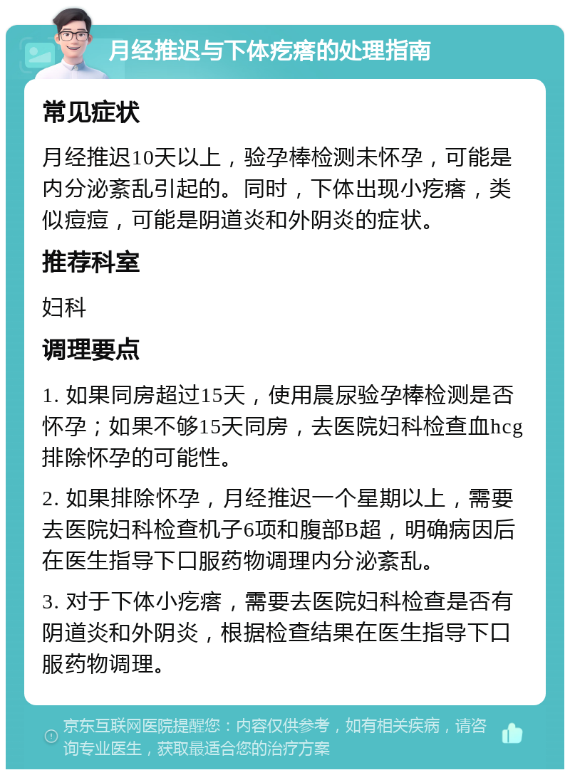 月经推迟与下体疙瘩的处理指南 常见症状 月经推迟10天以上，验孕棒检测未怀孕，可能是内分泌紊乱引起的。同时，下体出现小疙瘩，类似痘痘，可能是阴道炎和外阴炎的症状。 推荐科室 妇科 调理要点 1. 如果同房超过15天，使用晨尿验孕棒检测是否怀孕；如果不够15天同房，去医院妇科检查血hcg排除怀孕的可能性。 2. 如果排除怀孕，月经推迟一个星期以上，需要去医院妇科检查机子6项和腹部B超，明确病因后在医生指导下口服药物调理内分泌紊乱。 3. 对于下体小疙瘩，需要去医院妇科检查是否有阴道炎和外阴炎，根据检查结果在医生指导下口服药物调理。