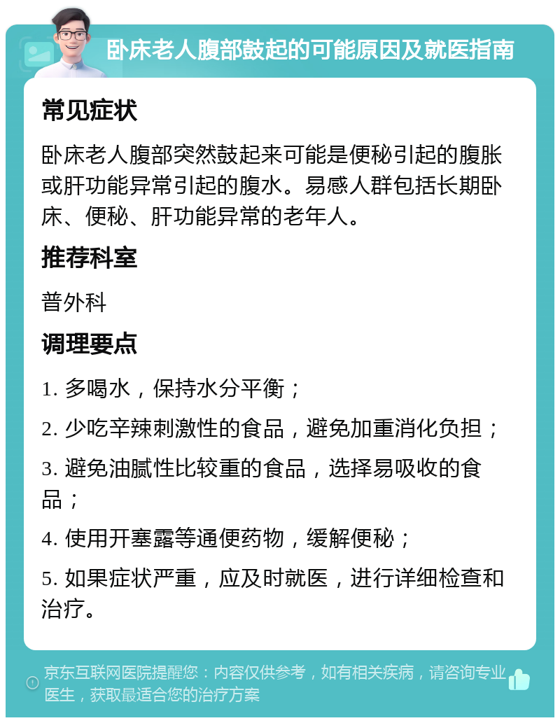 卧床老人腹部鼓起的可能原因及就医指南 常见症状 卧床老人腹部突然鼓起来可能是便秘引起的腹胀或肝功能异常引起的腹水。易感人群包括长期卧床、便秘、肝功能异常的老年人。 推荐科室 普外科 调理要点 1. 多喝水，保持水分平衡； 2. 少吃辛辣刺激性的食品，避免加重消化负担； 3. 避免油腻性比较重的食品，选择易吸收的食品； 4. 使用开塞露等通便药物，缓解便秘； 5. 如果症状严重，应及时就医，进行详细检查和治疗。