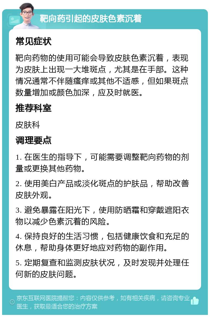 靶向药引起的皮肤色素沉着 常见症状 靶向药物的使用可能会导致皮肤色素沉着，表现为皮肤上出现一大堆斑点，尤其是在手部。这种情况通常不伴随瘙痒或其他不适感，但如果斑点数量增加或颜色加深，应及时就医。 推荐科室 皮肤科 调理要点 1. 在医生的指导下，可能需要调整靶向药物的剂量或更换其他药物。 2. 使用美白产品或淡化斑点的护肤品，帮助改善皮肤外观。 3. 避免暴露在阳光下，使用防晒霜和穿戴遮阳衣物以减少色素沉着的风险。 4. 保持良好的生活习惯，包括健康饮食和充足的休息，帮助身体更好地应对药物的副作用。 5. 定期复查和监测皮肤状况，及时发现并处理任何新的皮肤问题。