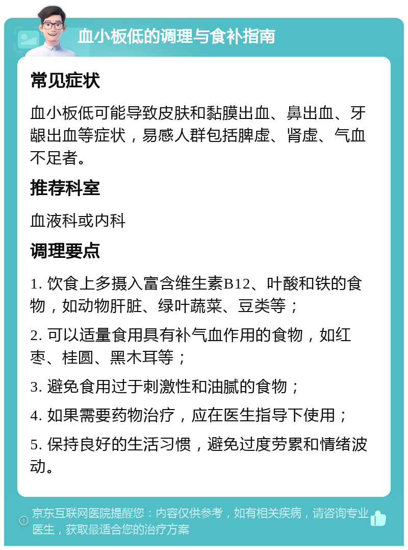 血小板低的调理与食补指南 常见症状 血小板低可能导致皮肤和黏膜出血、鼻出血、牙龈出血等症状，易感人群包括脾虚、肾虚、气血不足者。 推荐科室 血液科或内科 调理要点 1. 饮食上多摄入富含维生素B12、叶酸和铁的食物，如动物肝脏、绿叶蔬菜、豆类等； 2. 可以适量食用具有补气血作用的食物，如红枣、桂圆、黑木耳等； 3. 避免食用过于刺激性和油腻的食物； 4. 如果需要药物治疗，应在医生指导下使用； 5. 保持良好的生活习惯，避免过度劳累和情绪波动。