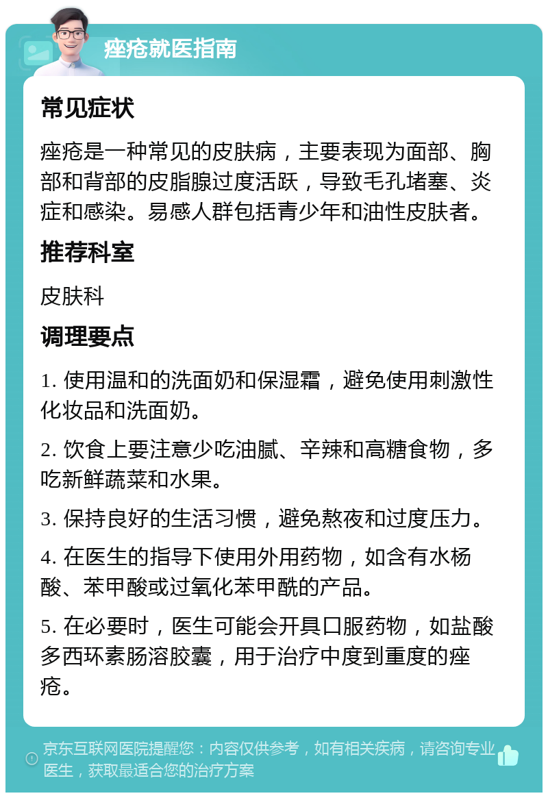 痤疮就医指南 常见症状 痤疮是一种常见的皮肤病，主要表现为面部、胸部和背部的皮脂腺过度活跃，导致毛孔堵塞、炎症和感染。易感人群包括青少年和油性皮肤者。 推荐科室 皮肤科 调理要点 1. 使用温和的洗面奶和保湿霜，避免使用刺激性化妆品和洗面奶。 2. 饮食上要注意少吃油腻、辛辣和高糖食物，多吃新鲜蔬菜和水果。 3. 保持良好的生活习惯，避免熬夜和过度压力。 4. 在医生的指导下使用外用药物，如含有水杨酸、苯甲酸或过氧化苯甲酰的产品。 5. 在必要时，医生可能会开具口服药物，如盐酸多西环素肠溶胶囊，用于治疗中度到重度的痤疮。