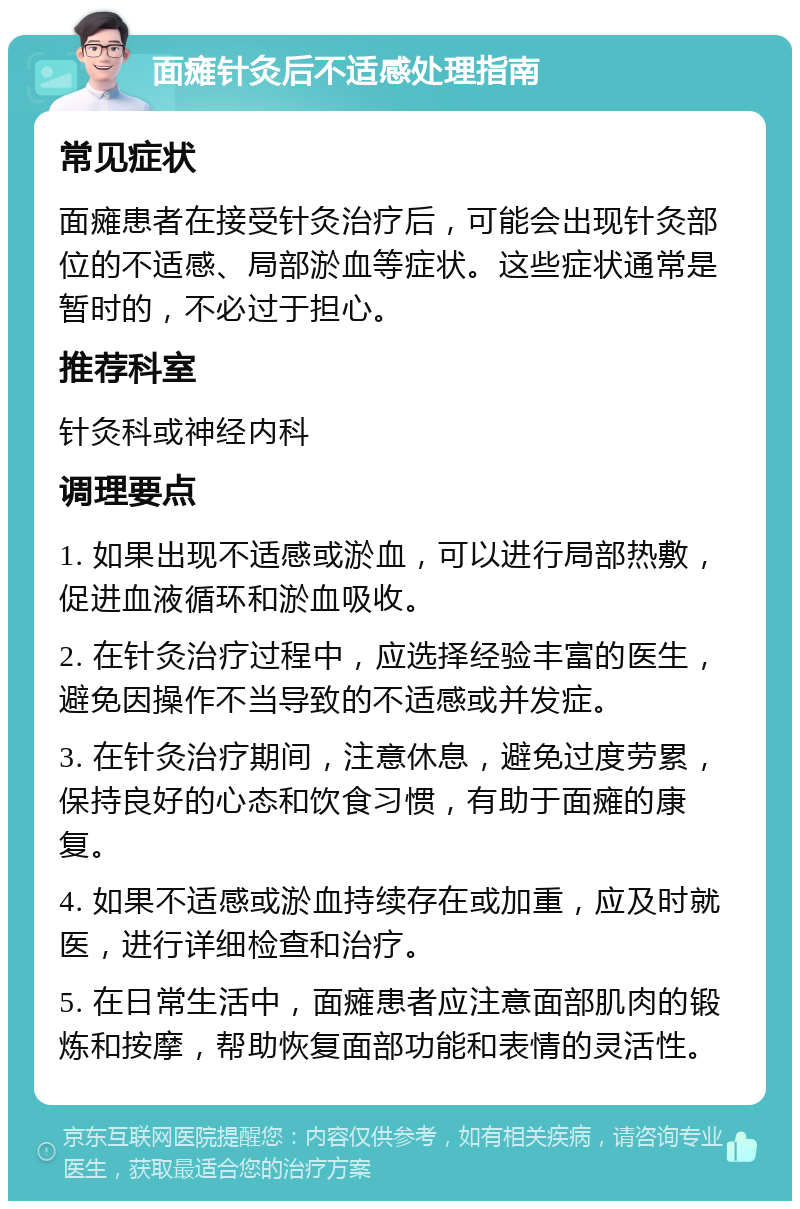 面瘫针灸后不适感处理指南 常见症状 面瘫患者在接受针灸治疗后，可能会出现针灸部位的不适感、局部淤血等症状。这些症状通常是暂时的，不必过于担心。 推荐科室 针灸科或神经内科 调理要点 1. 如果出现不适感或淤血，可以进行局部热敷，促进血液循环和淤血吸收。 2. 在针灸治疗过程中，应选择经验丰富的医生，避免因操作不当导致的不适感或并发症。 3. 在针灸治疗期间，注意休息，避免过度劳累，保持良好的心态和饮食习惯，有助于面瘫的康复。 4. 如果不适感或淤血持续存在或加重，应及时就医，进行详细检查和治疗。 5. 在日常生活中，面瘫患者应注意面部肌肉的锻炼和按摩，帮助恢复面部功能和表情的灵活性。