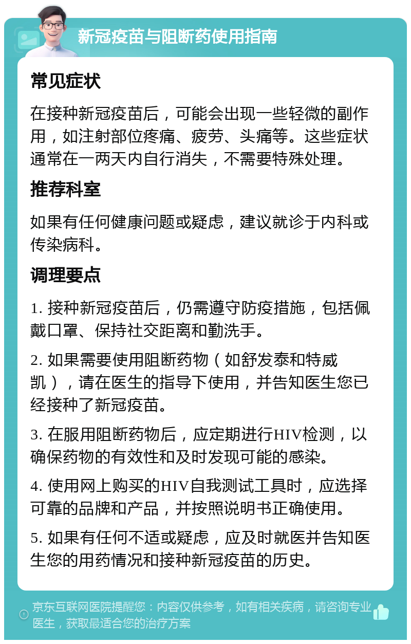 新冠疫苗与阻断药使用指南 常见症状 在接种新冠疫苗后，可能会出现一些轻微的副作用，如注射部位疼痛、疲劳、头痛等。这些症状通常在一两天内自行消失，不需要特殊处理。 推荐科室 如果有任何健康问题或疑虑，建议就诊于内科或传染病科。 调理要点 1. 接种新冠疫苗后，仍需遵守防疫措施，包括佩戴口罩、保持社交距离和勤洗手。 2. 如果需要使用阻断药物（如舒发泰和特威凯），请在医生的指导下使用，并告知医生您已经接种了新冠疫苗。 3. 在服用阻断药物后，应定期进行HIV检测，以确保药物的有效性和及时发现可能的感染。 4. 使用网上购买的HIV自我测试工具时，应选择可靠的品牌和产品，并按照说明书正确使用。 5. 如果有任何不适或疑虑，应及时就医并告知医生您的用药情况和接种新冠疫苗的历史。