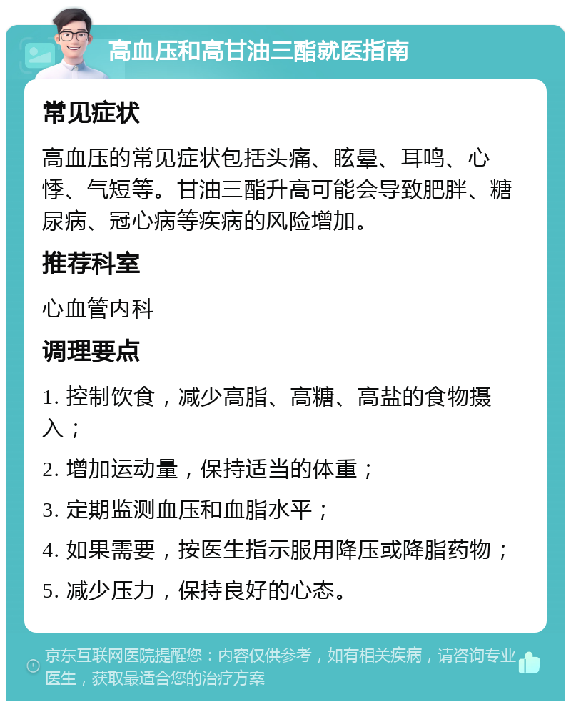 高血压和高甘油三酯就医指南 常见症状 高血压的常见症状包括头痛、眩晕、耳鸣、心悸、气短等。甘油三酯升高可能会导致肥胖、糖尿病、冠心病等疾病的风险增加。 推荐科室 心血管内科 调理要点 1. 控制饮食，减少高脂、高糖、高盐的食物摄入； 2. 增加运动量，保持适当的体重； 3. 定期监测血压和血脂水平； 4. 如果需要，按医生指示服用降压或降脂药物； 5. 减少压力，保持良好的心态。