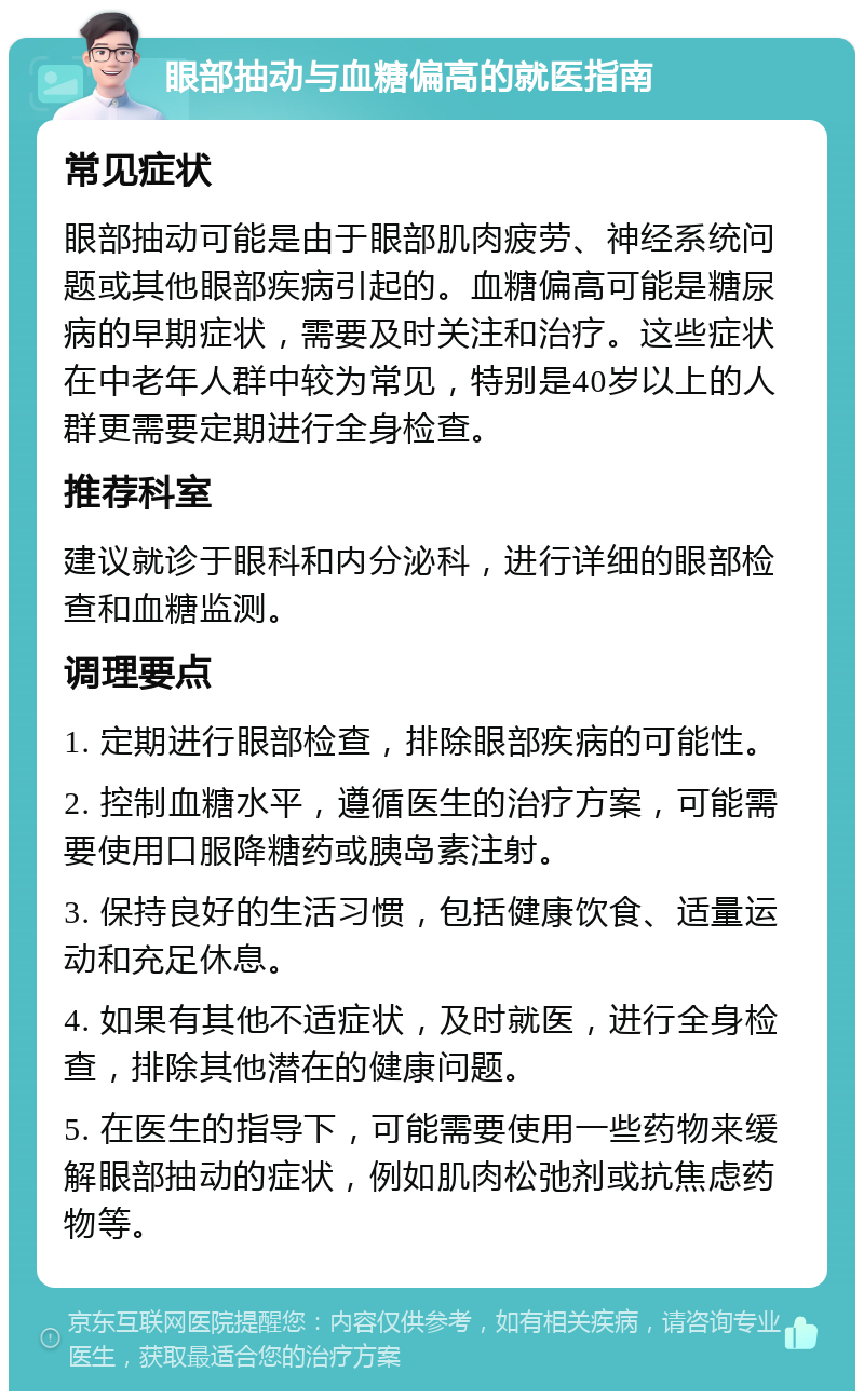 眼部抽动与血糖偏高的就医指南 常见症状 眼部抽动可能是由于眼部肌肉疲劳、神经系统问题或其他眼部疾病引起的。血糖偏高可能是糖尿病的早期症状，需要及时关注和治疗。这些症状在中老年人群中较为常见，特别是40岁以上的人群更需要定期进行全身检查。 推荐科室 建议就诊于眼科和内分泌科，进行详细的眼部检查和血糖监测。 调理要点 1. 定期进行眼部检查，排除眼部疾病的可能性。 2. 控制血糖水平，遵循医生的治疗方案，可能需要使用口服降糖药或胰岛素注射。 3. 保持良好的生活习惯，包括健康饮食、适量运动和充足休息。 4. 如果有其他不适症状，及时就医，进行全身检查，排除其他潜在的健康问题。 5. 在医生的指导下，可能需要使用一些药物来缓解眼部抽动的症状，例如肌肉松弛剂或抗焦虑药物等。