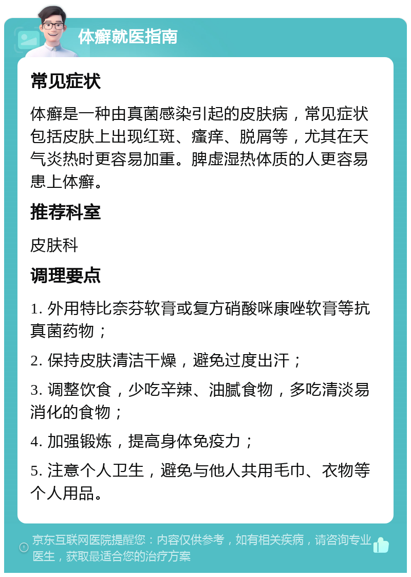 体癣就医指南 常见症状 体癣是一种由真菌感染引起的皮肤病，常见症状包括皮肤上出现红斑、瘙痒、脱屑等，尤其在天气炎热时更容易加重。脾虚湿热体质的人更容易患上体癣。 推荐科室 皮肤科 调理要点 1. 外用特比奈芬软膏或复方硝酸咪康唑软膏等抗真菌药物； 2. 保持皮肤清洁干燥，避免过度出汗； 3. 调整饮食，少吃辛辣、油腻食物，多吃清淡易消化的食物； 4. 加强锻炼，提高身体免疫力； 5. 注意个人卫生，避免与他人共用毛巾、衣物等个人用品。