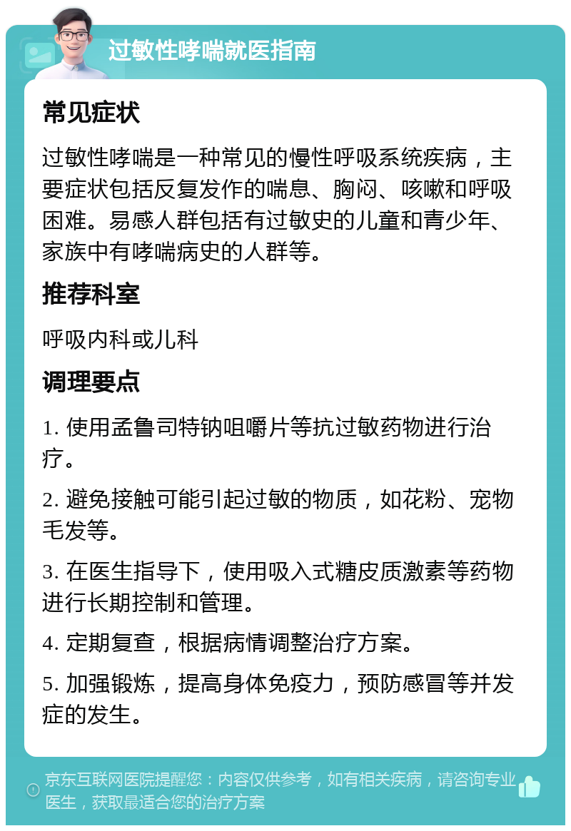 过敏性哮喘就医指南 常见症状 过敏性哮喘是一种常见的慢性呼吸系统疾病，主要症状包括反复发作的喘息、胸闷、咳嗽和呼吸困难。易感人群包括有过敏史的儿童和青少年、家族中有哮喘病史的人群等。 推荐科室 呼吸内科或儿科 调理要点 1. 使用孟鲁司特钠咀嚼片等抗过敏药物进行治疗。 2. 避免接触可能引起过敏的物质，如花粉、宠物毛发等。 3. 在医生指导下，使用吸入式糖皮质激素等药物进行长期控制和管理。 4. 定期复查，根据病情调整治疗方案。 5. 加强锻炼，提高身体免疫力，预防感冒等并发症的发生。