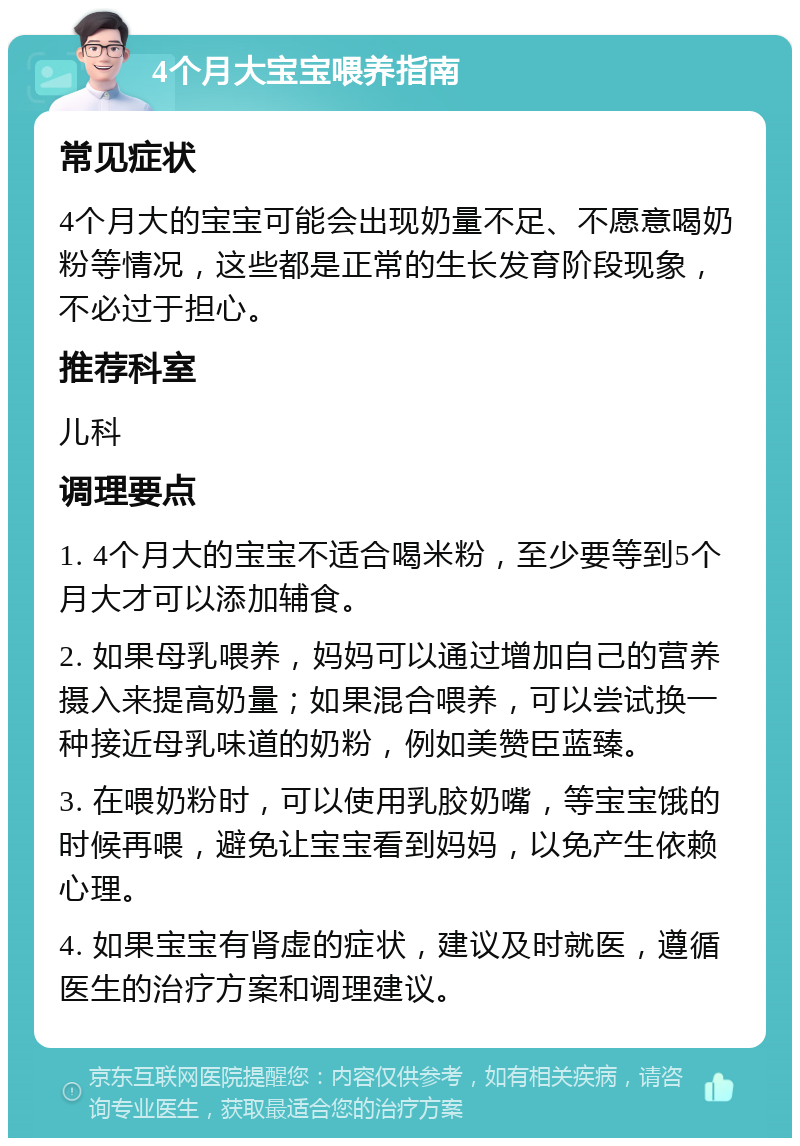 4个月大宝宝喂养指南 常见症状 4个月大的宝宝可能会出现奶量不足、不愿意喝奶粉等情况，这些都是正常的生长发育阶段现象，不必过于担心。 推荐科室 儿科 调理要点 1. 4个月大的宝宝不适合喝米粉，至少要等到5个月大才可以添加辅食。 2. 如果母乳喂养，妈妈可以通过增加自己的营养摄入来提高奶量；如果混合喂养，可以尝试换一种接近母乳味道的奶粉，例如美赞臣蓝臻。 3. 在喂奶粉时，可以使用乳胶奶嘴，等宝宝饿的时候再喂，避免让宝宝看到妈妈，以免产生依赖心理。 4. 如果宝宝有肾虚的症状，建议及时就医，遵循医生的治疗方案和调理建议。