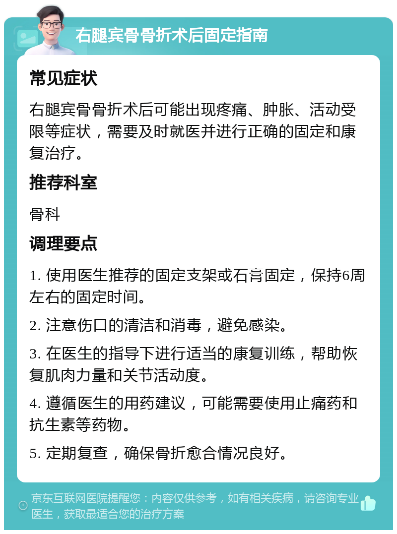 右腿宾骨骨折术后固定指南 常见症状 右腿宾骨骨折术后可能出现疼痛、肿胀、活动受限等症状，需要及时就医并进行正确的固定和康复治疗。 推荐科室 骨科 调理要点 1. 使用医生推荐的固定支架或石膏固定，保持6周左右的固定时间。 2. 注意伤口的清洁和消毒，避免感染。 3. 在医生的指导下进行适当的康复训练，帮助恢复肌肉力量和关节活动度。 4. 遵循医生的用药建议，可能需要使用止痛药和抗生素等药物。 5. 定期复查，确保骨折愈合情况良好。