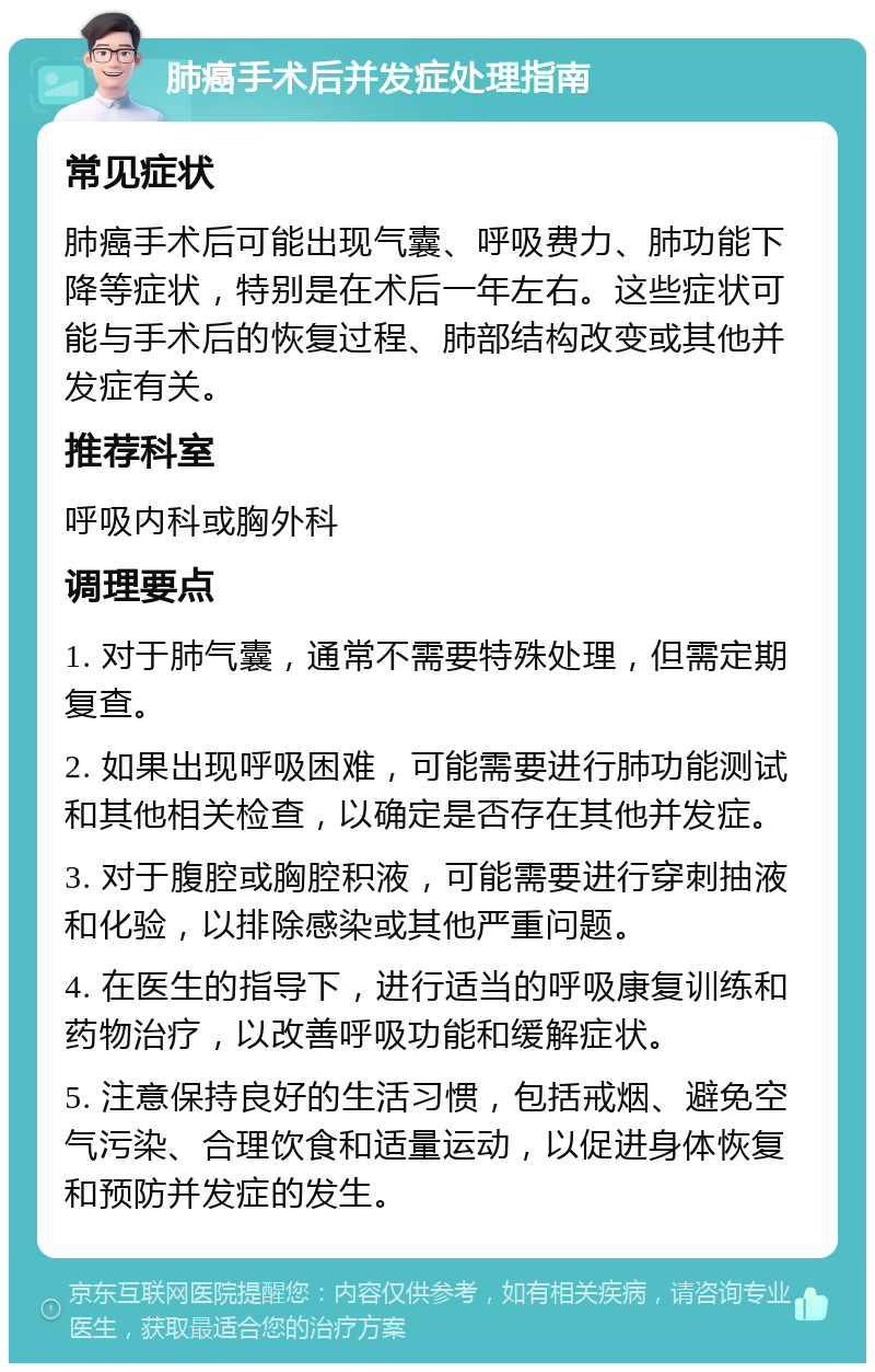 肺癌手术后并发症处理指南 常见症状 肺癌手术后可能出现气囊、呼吸费力、肺功能下降等症状，特别是在术后一年左右。这些症状可能与手术后的恢复过程、肺部结构改变或其他并发症有关。 推荐科室 呼吸内科或胸外科 调理要点 1. 对于肺气囊，通常不需要特殊处理，但需定期复查。 2. 如果出现呼吸困难，可能需要进行肺功能测试和其他相关检查，以确定是否存在其他并发症。 3. 对于腹腔或胸腔积液，可能需要进行穿刺抽液和化验，以排除感染或其他严重问题。 4. 在医生的指导下，进行适当的呼吸康复训练和药物治疗，以改善呼吸功能和缓解症状。 5. 注意保持良好的生活习惯，包括戒烟、避免空气污染、合理饮食和适量运动，以促进身体恢复和预防并发症的发生。