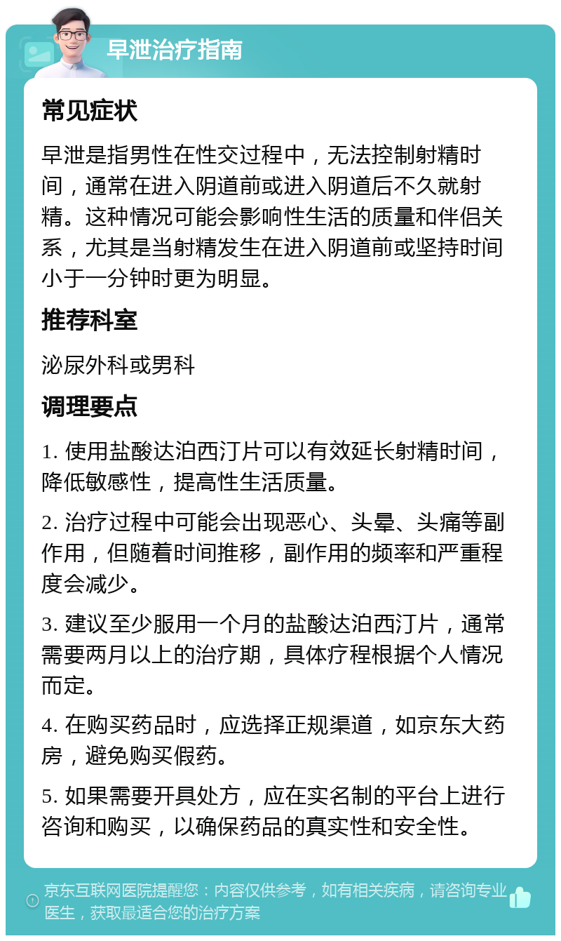 早泄治疗指南 常见症状 早泄是指男性在性交过程中，无法控制射精时间，通常在进入阴道前或进入阴道后不久就射精。这种情况可能会影响性生活的质量和伴侣关系，尤其是当射精发生在进入阴道前或坚持时间小于一分钟时更为明显。 推荐科室 泌尿外科或男科 调理要点 1. 使用盐酸达泊西汀片可以有效延长射精时间，降低敏感性，提高性生活质量。 2. 治疗过程中可能会出现恶心、头晕、头痛等副作用，但随着时间推移，副作用的频率和严重程度会减少。 3. 建议至少服用一个月的盐酸达泊西汀片，通常需要两月以上的治疗期，具体疗程根据个人情况而定。 4. 在购买药品时，应选择正规渠道，如京东大药房，避免购买假药。 5. 如果需要开具处方，应在实名制的平台上进行咨询和购买，以确保药品的真实性和安全性。