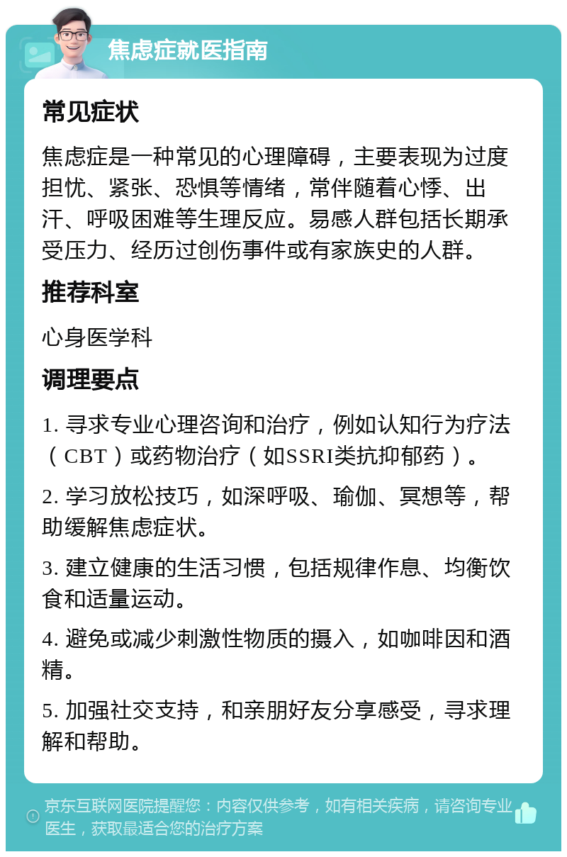 焦虑症就医指南 常见症状 焦虑症是一种常见的心理障碍，主要表现为过度担忧、紧张、恐惧等情绪，常伴随着心悸、出汗、呼吸困难等生理反应。易感人群包括长期承受压力、经历过创伤事件或有家族史的人群。 推荐科室 心身医学科 调理要点 1. 寻求专业心理咨询和治疗，例如认知行为疗法（CBT）或药物治疗（如SSRI类抗抑郁药）。 2. 学习放松技巧，如深呼吸、瑜伽、冥想等，帮助缓解焦虑症状。 3. 建立健康的生活习惯，包括规律作息、均衡饮食和适量运动。 4. 避免或减少刺激性物质的摄入，如咖啡因和酒精。 5. 加强社交支持，和亲朋好友分享感受，寻求理解和帮助。