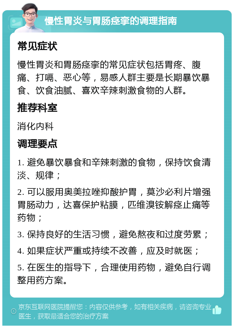 慢性胃炎与胃肠痉挛的调理指南 常见症状 慢性胃炎和胃肠痉挛的常见症状包括胃疼、腹痛、打嗝、恶心等，易感人群主要是长期暴饮暴食、饮食油腻、喜欢辛辣刺激食物的人群。 推荐科室 消化内科 调理要点 1. 避免暴饮暴食和辛辣刺激的食物，保持饮食清淡、规律； 2. 可以服用奥美拉唑抑酸护胃，莫沙必利片增强胃肠动力，达喜保护粘膜，匹维溴铵解痉止痛等药物； 3. 保持良好的生活习惯，避免熬夜和过度劳累； 4. 如果症状严重或持续不改善，应及时就医； 5. 在医生的指导下，合理使用药物，避免自行调整用药方案。