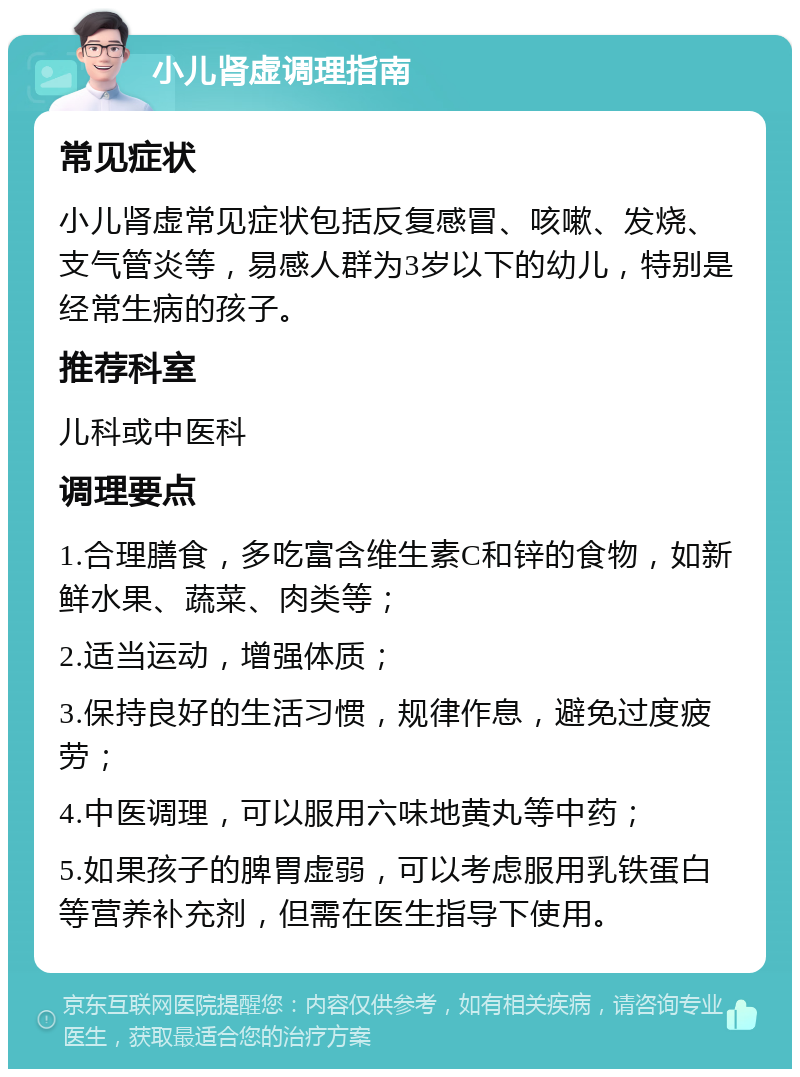 小儿肾虚调理指南 常见症状 小儿肾虚常见症状包括反复感冒、咳嗽、发烧、支气管炎等，易感人群为3岁以下的幼儿，特别是经常生病的孩子。 推荐科室 儿科或中医科 调理要点 1.合理膳食，多吃富含维生素C和锌的食物，如新鲜水果、蔬菜、肉类等； 2.适当运动，增强体质； 3.保持良好的生活习惯，规律作息，避免过度疲劳； 4.中医调理，可以服用六味地黄丸等中药； 5.如果孩子的脾胃虚弱，可以考虑服用乳铁蛋白等营养补充剂，但需在医生指导下使用。