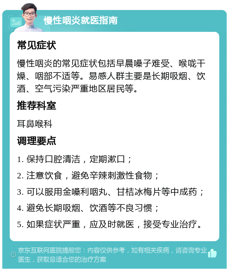 慢性咽炎就医指南 常见症状 慢性咽炎的常见症状包括早晨嗓子难受、喉咙干燥、咽部不适等。易感人群主要是长期吸烟、饮酒、空气污染严重地区居民等。 推荐科室 耳鼻喉科 调理要点 1. 保持口腔清洁，定期漱口； 2. 注意饮食，避免辛辣刺激性食物； 3. 可以服用金嗓利咽丸、甘桔冰梅片等中成药； 4. 避免长期吸烟、饮酒等不良习惯； 5. 如果症状严重，应及时就医，接受专业治疗。