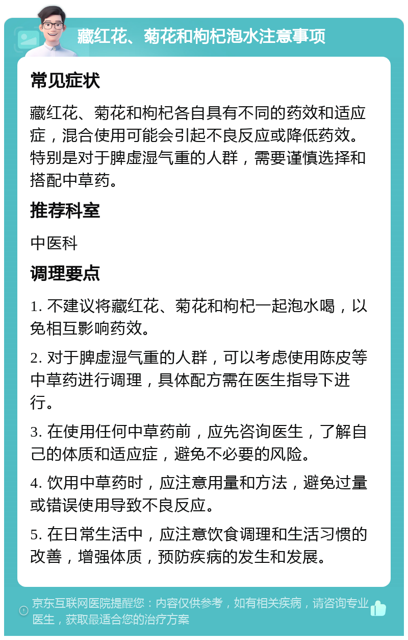 藏红花、菊花和枸杞泡水注意事项 常见症状 藏红花、菊花和枸杞各自具有不同的药效和适应症，混合使用可能会引起不良反应或降低药效。特别是对于脾虚湿气重的人群，需要谨慎选择和搭配中草药。 推荐科室 中医科 调理要点 1. 不建议将藏红花、菊花和枸杞一起泡水喝，以免相互影响药效。 2. 对于脾虚湿气重的人群，可以考虑使用陈皮等中草药进行调理，具体配方需在医生指导下进行。 3. 在使用任何中草药前，应先咨询医生，了解自己的体质和适应症，避免不必要的风险。 4. 饮用中草药时，应注意用量和方法，避免过量或错误使用导致不良反应。 5. 在日常生活中，应注意饮食调理和生活习惯的改善，增强体质，预防疾病的发生和发展。