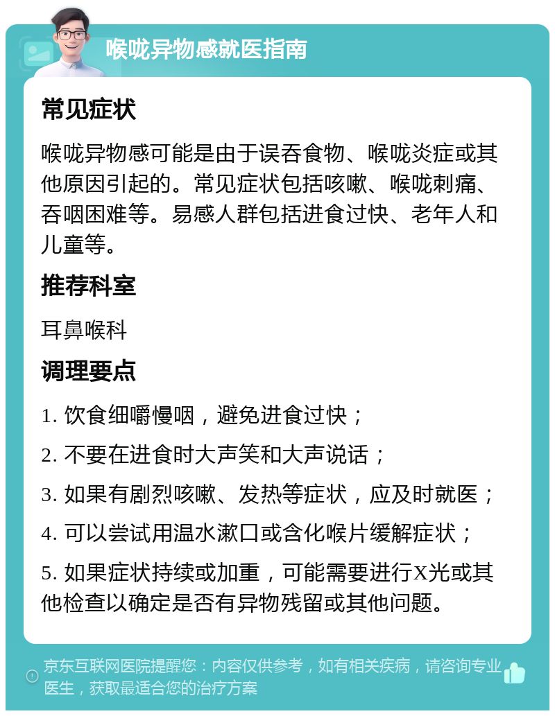 喉咙异物感就医指南 常见症状 喉咙异物感可能是由于误吞食物、喉咙炎症或其他原因引起的。常见症状包括咳嗽、喉咙刺痛、吞咽困难等。易感人群包括进食过快、老年人和儿童等。 推荐科室 耳鼻喉科 调理要点 1. 饮食细嚼慢咽，避免进食过快； 2. 不要在进食时大声笑和大声说话； 3. 如果有剧烈咳嗽、发热等症状，应及时就医； 4. 可以尝试用温水漱口或含化喉片缓解症状； 5. 如果症状持续或加重，可能需要进行X光或其他检查以确定是否有异物残留或其他问题。