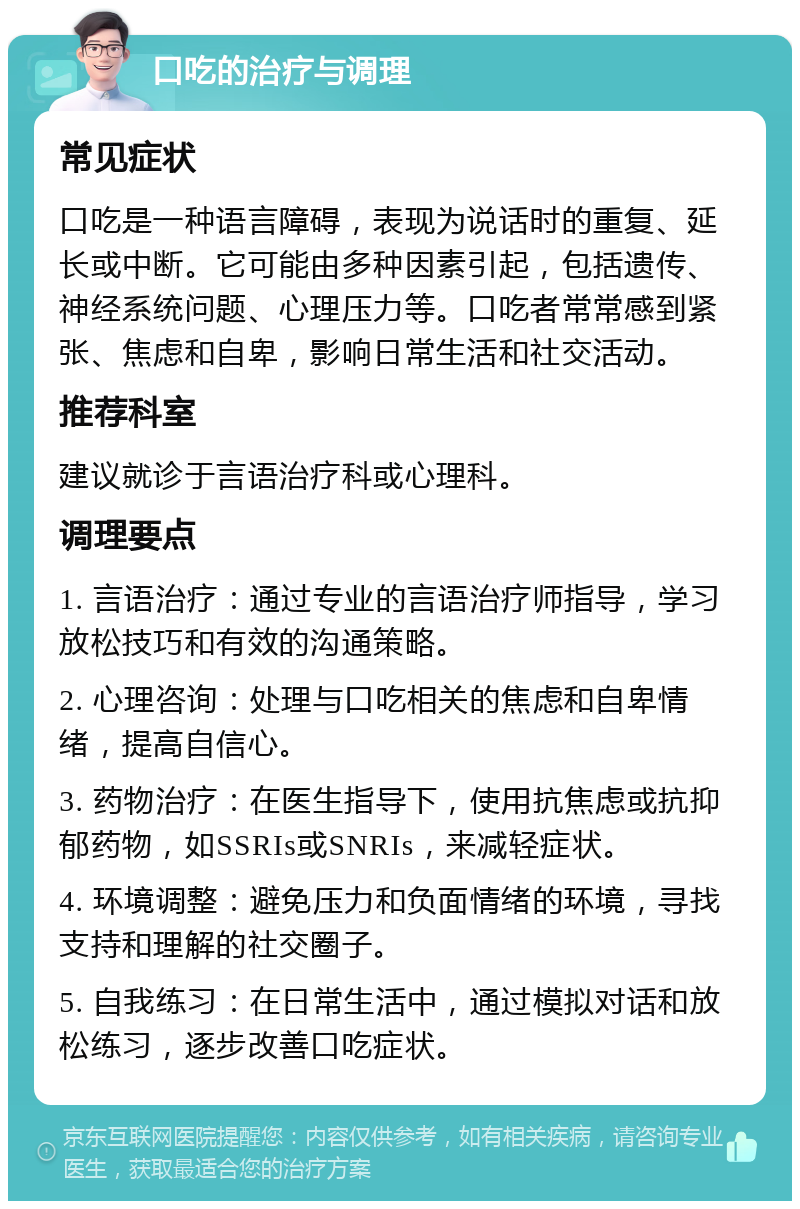 口吃的治疗与调理 常见症状 口吃是一种语言障碍，表现为说话时的重复、延长或中断。它可能由多种因素引起，包括遗传、神经系统问题、心理压力等。口吃者常常感到紧张、焦虑和自卑，影响日常生活和社交活动。 推荐科室 建议就诊于言语治疗科或心理科。 调理要点 1. 言语治疗：通过专业的言语治疗师指导，学习放松技巧和有效的沟通策略。 2. 心理咨询：处理与口吃相关的焦虑和自卑情绪，提高自信心。 3. 药物治疗：在医生指导下，使用抗焦虑或抗抑郁药物，如SSRIs或SNRIs，来减轻症状。 4. 环境调整：避免压力和负面情绪的环境，寻找支持和理解的社交圈子。 5. 自我练习：在日常生活中，通过模拟对话和放松练习，逐步改善口吃症状。