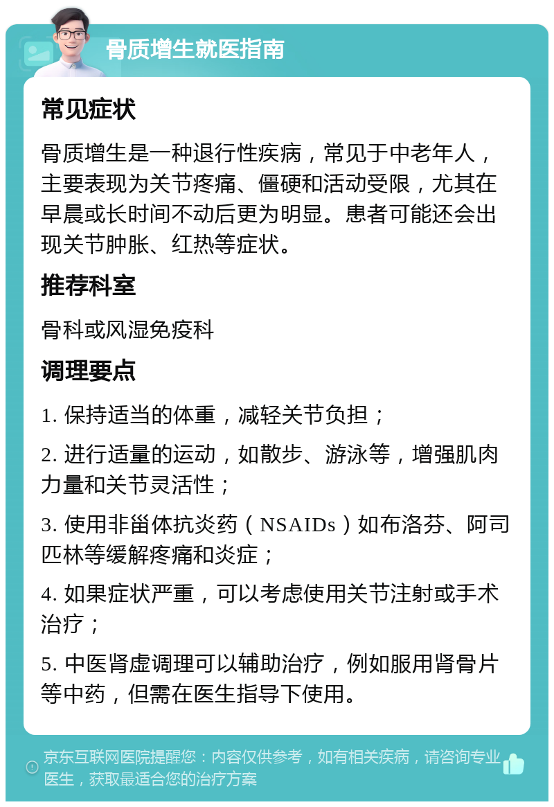 骨质增生就医指南 常见症状 骨质增生是一种退行性疾病，常见于中老年人，主要表现为关节疼痛、僵硬和活动受限，尤其在早晨或长时间不动后更为明显。患者可能还会出现关节肿胀、红热等症状。 推荐科室 骨科或风湿免疫科 调理要点 1. 保持适当的体重，减轻关节负担； 2. 进行适量的运动，如散步、游泳等，增强肌肉力量和关节灵活性； 3. 使用非甾体抗炎药（NSAIDs）如布洛芬、阿司匹林等缓解疼痛和炎症； 4. 如果症状严重，可以考虑使用关节注射或手术治疗； 5. 中医肾虚调理可以辅助治疗，例如服用肾骨片等中药，但需在医生指导下使用。