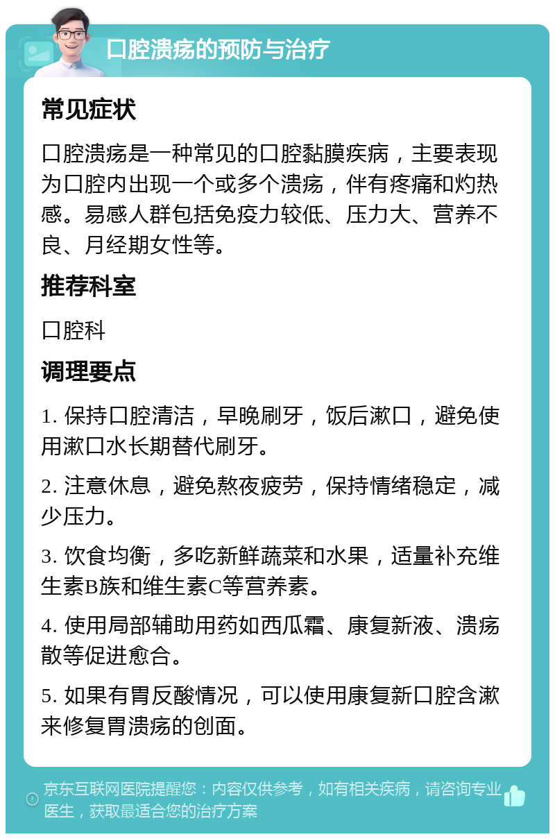 口腔溃疡的预防与治疗 常见症状 口腔溃疡是一种常见的口腔黏膜疾病，主要表现为口腔内出现一个或多个溃疡，伴有疼痛和灼热感。易感人群包括免疫力较低、压力大、营养不良、月经期女性等。 推荐科室 口腔科 调理要点 1. 保持口腔清洁，早晚刷牙，饭后漱口，避免使用漱口水长期替代刷牙。 2. 注意休息，避免熬夜疲劳，保持情绪稳定，减少压力。 3. 饮食均衡，多吃新鲜蔬菜和水果，适量补充维生素B族和维生素C等营养素。 4. 使用局部辅助用药如西瓜霜、康复新液、溃疡散等促进愈合。 5. 如果有胃反酸情况，可以使用康复新口腔含漱来修复胃溃疡的创面。