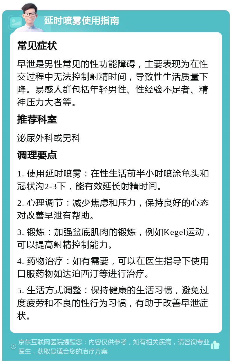 延时喷雾使用指南 常见症状 早泄是男性常见的性功能障碍，主要表现为在性交过程中无法控制射精时间，导致性生活质量下降。易感人群包括年轻男性、性经验不足者、精神压力大者等。 推荐科室 泌尿外科或男科 调理要点 1. 使用延时喷雾：在性生活前半小时喷涂龟头和冠状沟2-3下，能有效延长射精时间。 2. 心理调节：减少焦虑和压力，保持良好的心态对改善早泄有帮助。 3. 锻炼：加强盆底肌肉的锻炼，例如Kegel运动，可以提高射精控制能力。 4. 药物治疗：如有需要，可以在医生指导下使用口服药物如达泊西汀等进行治疗。 5. 生活方式调整：保持健康的生活习惯，避免过度疲劳和不良的性行为习惯，有助于改善早泄症状。