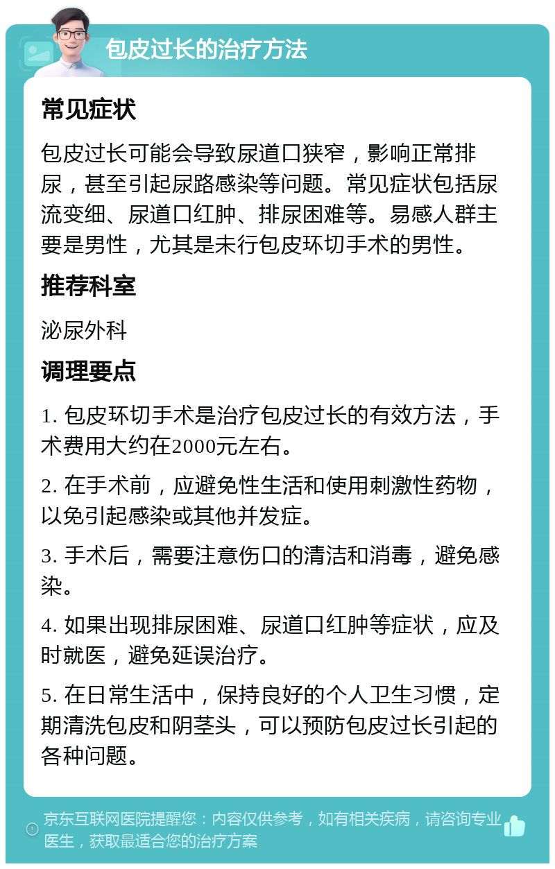 包皮过长的治疗方法 常见症状 包皮过长可能会导致尿道口狭窄，影响正常排尿，甚至引起尿路感染等问题。常见症状包括尿流变细、尿道口红肿、排尿困难等。易感人群主要是男性，尤其是未行包皮环切手术的男性。 推荐科室 泌尿外科 调理要点 1. 包皮环切手术是治疗包皮过长的有效方法，手术费用大约在2000元左右。 2. 在手术前，应避免性生活和使用刺激性药物，以免引起感染或其他并发症。 3. 手术后，需要注意伤口的清洁和消毒，避免感染。 4. 如果出现排尿困难、尿道口红肿等症状，应及时就医，避免延误治疗。 5. 在日常生活中，保持良好的个人卫生习惯，定期清洗包皮和阴茎头，可以预防包皮过长引起的各种问题。