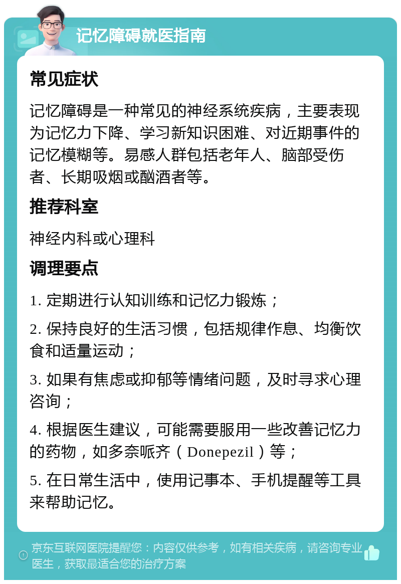 记忆障碍就医指南 常见症状 记忆障碍是一种常见的神经系统疾病，主要表现为记忆力下降、学习新知识困难、对近期事件的记忆模糊等。易感人群包括老年人、脑部受伤者、长期吸烟或酗酒者等。 推荐科室 神经内科或心理科 调理要点 1. 定期进行认知训练和记忆力锻炼； 2. 保持良好的生活习惯，包括规律作息、均衡饮食和适量运动； 3. 如果有焦虑或抑郁等情绪问题，及时寻求心理咨询； 4. 根据医生建议，可能需要服用一些改善记忆力的药物，如多奈哌齐（Donepezil）等； 5. 在日常生活中，使用记事本、手机提醒等工具来帮助记忆。